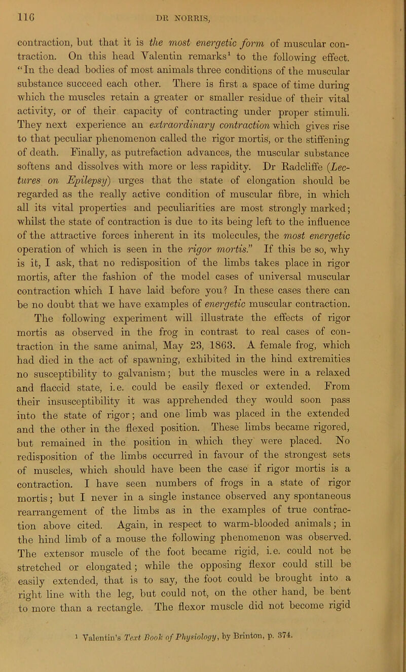 contraction, but that it is the most energetic form of muscular con- traction. On this head Valentin remarks1 to the following effect. “In the dead bodies of most animals three conditions of the muscular substance succeed each other. There is first a space of time during which the muscles retain a greater or smaller residue of their vital activity, or of their capacity of contracting under proper stimuli. They next experience an extraordinary contraction which gives rise to that peculiar phenomenon called the rigor mortis, or the stiffening of death. Finally, as putrefaction advances, the muscular substance softens and dissolves with more or less rapidity. Dr Radcliffe {Lec- tures on Epilepsy) urges that the state of elongation should be regarded as the really active condition of muscular fibre, in which all its vital properties and peculiarities are most strongly marked; whilst the state of contraction is due to its being left to the influence of the attractive forces inherent in its molecules, the most energetic operation of which is seen in the rigor mortis!' If this be so, why is it, I ask, that no redisposition of the limbs takes place in rigor mortis, after the fashion of the model cases of universal muscular contraction which I have laid before you? In these cases there can be no doubt that we have examples of energetic muscular contraction. The following experiment will illustrate the effects of rigor mortis as observed in the frog in contrast to real cases of con- traction in the same animal, May 23, 1863. A female frog, which had died in the act of spawning, exhibited in the hind extremities no susceptibility to galvanism; but the muscles were in a relaxed and flaccid state, i.e. could be easily flexed or extended. From their insusceptibility it was apprehended they would soon pass into the state of rigor; and one limb was placed in the extended and the other in the flexed position. These limbs became rigored, but remained in the position in which they were placed. No redisposition of the limbs occurred in favour of the strongest sets of muscles, which should have been the case if rigor mortis is a contraction. I have seen numbers of frogs in a state of rigor mortis; but I never in a single instance observed any spontaneous rearrangement of the limbs as in the examples of true contrac- tion above cited. Again, in respect to warm-blooded animals; in the hind limb of a mouse the following phenomenon was observed. The extensor muscle of the foot became rigid, i.e. could not be stretched or elongated; while the opposing flexor could still be easily extended, that is to say, the foot could be brought into a right line with the leg, but could not, on the other hand, be bent to more than a rectangle. The flexor muscle did not become rigid i Valentin’s Text Booh of Physiology, by Brinton, p. 374.