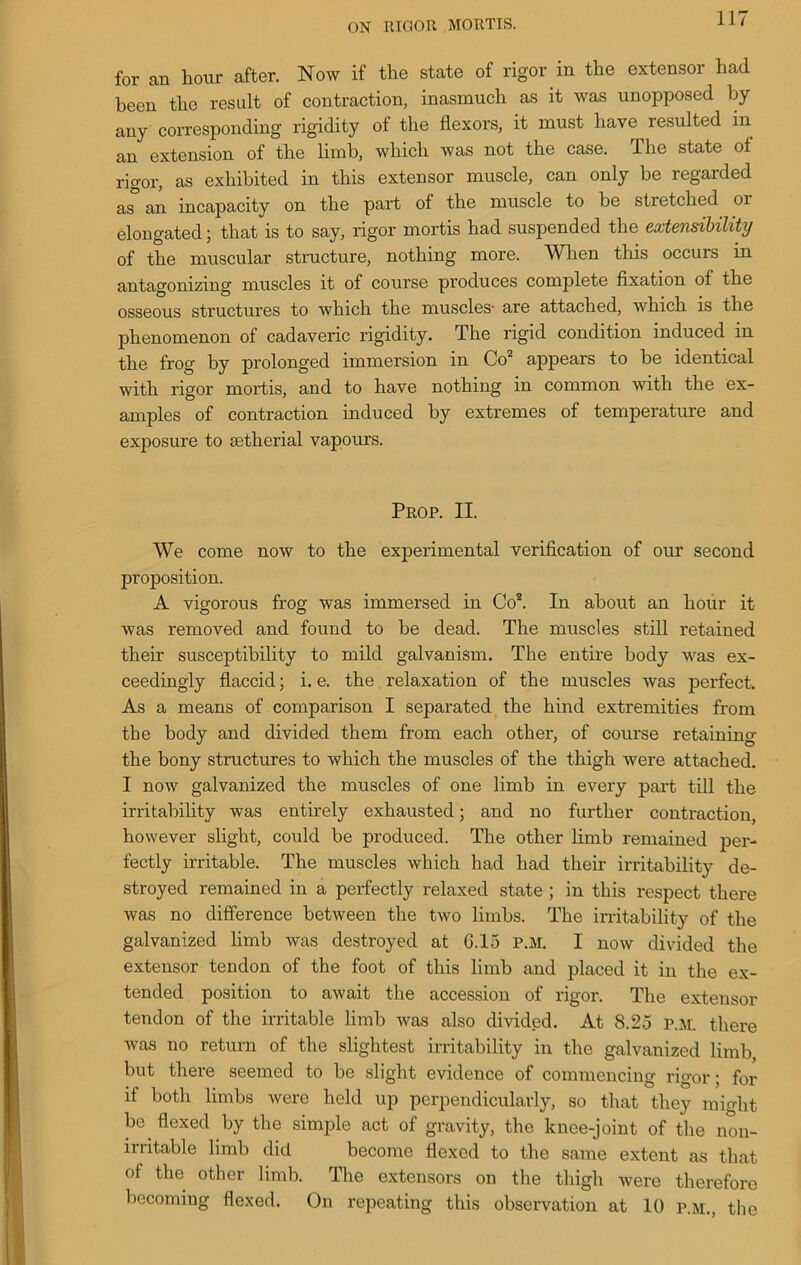 ON moon MORTIS. for an hour after. Now if the state of rigor in the extensor had been the result of contraction, inasmuch as it was unopposed by any corresponding rigidity of the flexors, it must have resulted in an extension of the limb, which was not the case. The state of rigor, as exhibited in this extensor muscle, can only be regarded as an incapacity on the part of the muscle to be stretched 01 elongated; that is to say, rigor mortis had suspended the extensibility of the muscular structure, nothing more. When this occurs in antagonizing muscles it of course produces complete fixation of the osseous structures to which the muscles- are attached, which is the phenomenon of cadaveric rigidity. The rigid condition induced in the frog by prolonged immersion in Co2 appears to be identical with rigor mortis, and to have nothing in common with the ex- amples of contraction induced by extremes of temperature and exposure to aetherial vapours. Prop. II. We come now to the experimental verification of our second proposition. A vigorous frog was immersed in Co2. In about an hour it was removed and found to be dead. The muscles still retained their susceptibility to mild galvanism. The entire body was ex- ceedingly flaccid; i. e. the relaxation of the muscles was perfect. As a means of comparison I separated the hind extremities from the body and divided them from each other, of course retaining the bony structures to which the muscles of the thigh were attached. I now galvanized the muscles of one limb in every part till the irritability was entirely exhausted; and no further contraction, however slight, could be produced. The other limb remained per- fectly irritable. The muscles which had had their irritability de- stroyed remained in a perfectly relaxed state ; in this respect there was no difference between the two limbs. The irritability of the galvanized limb was destroyed at G.15 P.M. I now divided the extensor tendon of the foot of this limb and placed it in the ex- tended position to await the accession of rigor. The extensor tendon of the irritable limb was also divided. At 8.25 P.M. there Avas no return of the slightest irritability in the galvanized limb but there seemed to be slight evidence of commencing rigor; for if both limbs were held up perpendicularly, so that they mio-ht be flexed by the simple act of gravity, the knee-joint of the non- irritable limb did become flexed to the same extent as that of the other limb. The extensors on the thigh were therefore becoming flexed. On repeating this observation at 10 p.m., the