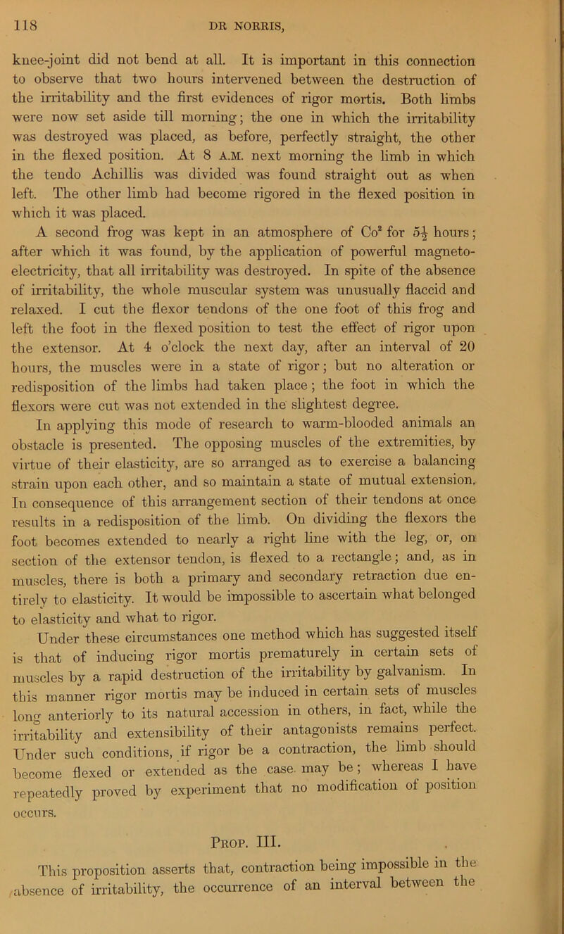 knee-joint did not bend at all. It is important in this connection to observe that two hours intervened between the destruction of the irritability and the first evidences of rigor mortis. Both limbs were now set aside till morning; the one in which the irritability was destroyed was placed, as before, perfectly straight, the other in the flexed position. At 8 A.M. next morning the limb in which the tendo Achillis was divided was found straight out as when left. The other limb had become rigored in the flexed position in which it was placed. A second frog was kept in an atmosphere of Co2 for 5^ hours; after which it was found, by the application of powerful magneto- electricity, that all irritability was destroyed. In spite of the absence of irritability, the whole muscular system was unusually flaccid and relaxed. I cut the flexor tendons of the one foot of this frog and left the foot in the flexed position to test the effect of rigor upon the extensor. At 4 o’clock the next day, after an interval of 20 hours, the muscles were in a state of rigor; but no alteration or redisposition of the limbs had taken place; the foot in which the flexors were cut was not extended in the slightest degree. In applying this mode of research to warm-blooded animals an obstacle is presented. The opposing muscles of the extremities, by virtue of their elasticity, are so arranged as to exercise a balancing strain upon each other, and so maintain a state of mutual extension. In consequence of this arrangement section of their tendons at once results in a redisposition of the limb. On dividing the flexors the foot becomes extended to nearly a right line with the leg, or, on section of the extensor tendon, is flexed to a rectangle; and, as in muscles, there is both a primary and secondary retraction due en- tirely to elasticity. It would be impossible to ascertain what belonged to elasticity and what to rigor. Under these circumstances one method which has suggested itself is that of inducing rigor mortis prematurely in certain sets of muscles by a rapid destruction of the irritability by galvanism. In this manner rigor mortis may be induced in certain sets of muscles long anteriorly to its natural accession in others, in fact, while the irritability and extensibility of their antagonists remains perfect. Under such conditions, if rigor be a contraction, the limb should become flexed or extended as the case, may be; whereas I have repeatedly proved by experiment that no modification of position occurs. Prop. III. This proposition asserts that, contraction being impossible in the absence of irritability, the occurrence of an interval between the