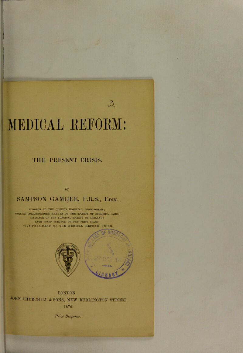 r 3. MEDICAL REFORM: THE PRESENT CRISIS. SAMPSON GAMGEE, F.R.S., Edin. SURGEON TO THE QUEEN’S HOSPITAL, BIRMINGHAM ; FOREIGN CORRESPONDING MEMBER OF THE SOCIETY OF SURGERY, PARIS ; ASSOCIATE OF THE SURGICAL SOCIETY OF IRELAND ; LATE STAFF SURGEON OF THE FIRST CLASS ; VICE-PRESIDENT OF THE MEDICAL REFORM UNION. LOKDON : •JOHN CHURCHILL & SONS, NEW BURLINGTON STREET. 1870. Price Sixpence.
