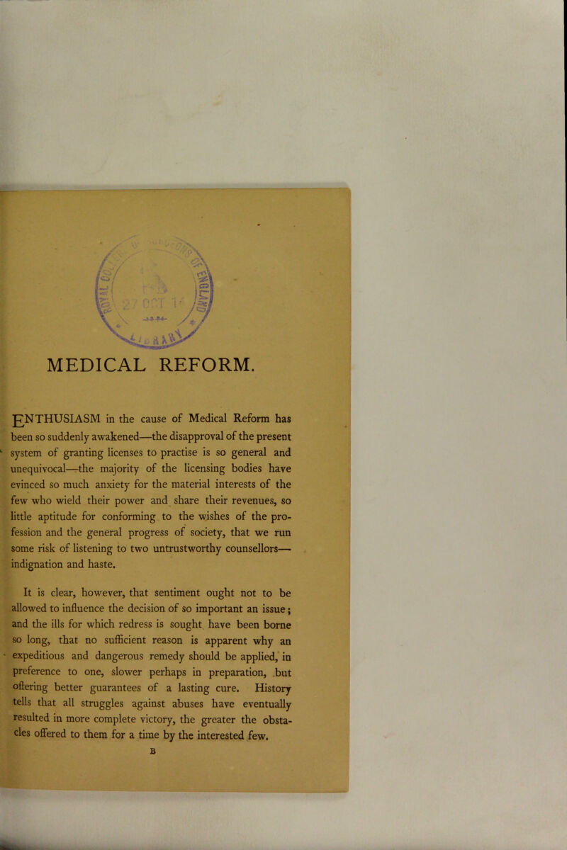 MEDICAL REFORM. JTNTHUSIASM in the cause of Medical Reform has been so suddenly awakened—the disapproval of the present L system of granting licenses to practise is so general and unequivocal—the majority of the licensing bodies have evinced so much anxiety for the material interests of the few who wield their power and share their revenues, so little aptitude for conforming to the wishes of the pro- fession and the general progress of society, that we run some risk of listening to two untrustworthy counsellors— indignation and haste. It is clear, however, that sentiment ought not to be allowed to influence the decision of so important an issue; and the ills for which redress is sought have been borne so long, that no sufficient reason is apparent why an * expeditious and dangerous remedy should be applied, in preference to one, slower perhaps in preparation, but offering better guarantees of a lasting cure. History tells that all struggles against abuses have eventually resulted in more complete victory, the greater the obsta- cles offered to them for a time by the interested few. B