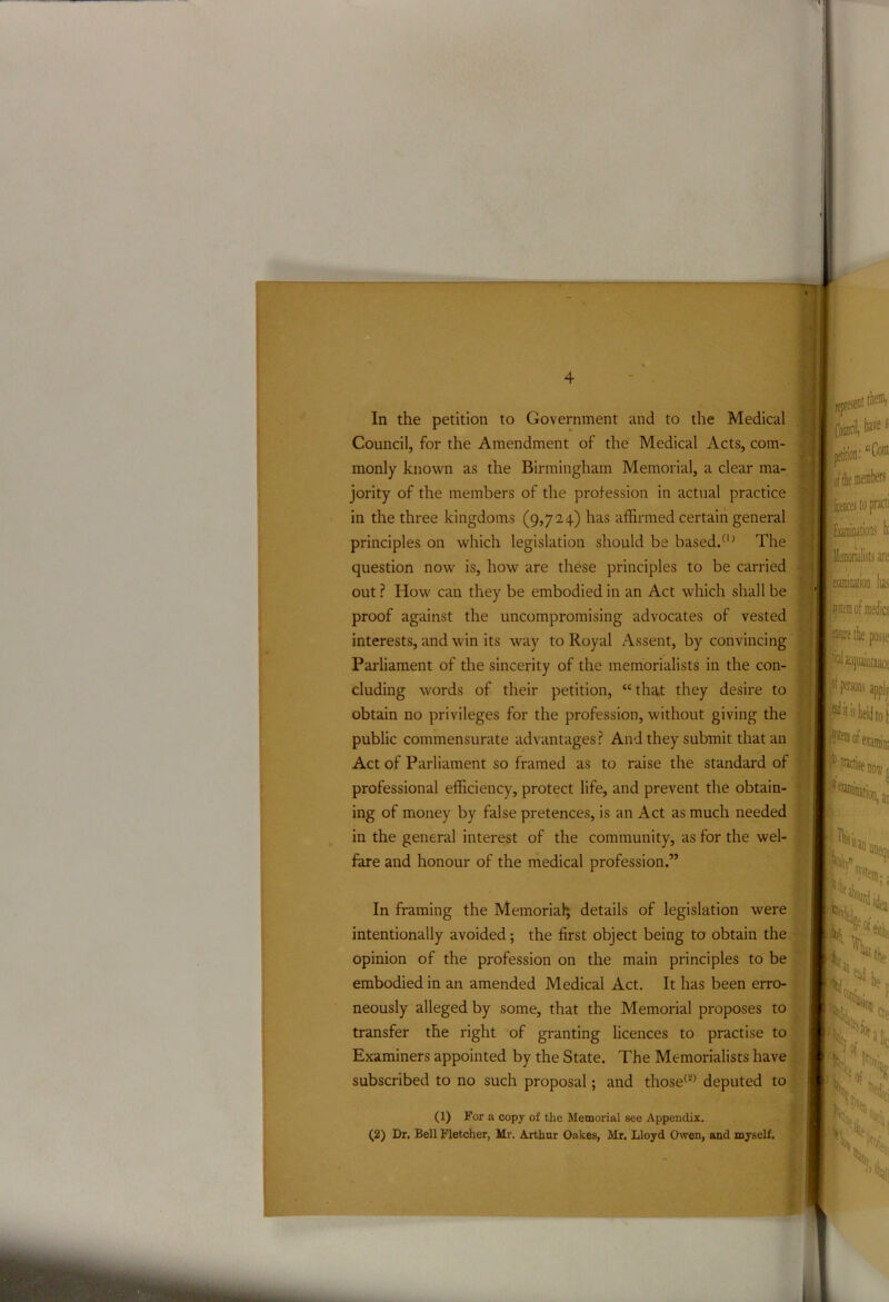 Council, for the Amendment of the Medical Acts, com- monly known as the Birmingham Memorial, a clear ma- jority of the members of the profession in actual practice in the three kingdoms (9,724) has affirmed certain general principles on which legislation should be based/1 ’ The question now is, how are these principles to be carried out ? How can they be embodied in an Act which shall be proof against the uncompromising advocates of vested interests, and win its way to Royal Assent, by convincing Parliament of the sincerity of the memorialists in the con- cluding words of their petition, “ that they desire to obtain no privileges for the profession, without giving the public commensurate advantages? And they submit that an Act of Parliament so framed as to raise the standard of professional efficiency, protect life, and prevent the obtain- ing of money by false pretences, is an Act as much needed in the general interest of the community, as for the wel- fare and honour of the medical profession.” In framing the Memorial details of legislation were intentionally avoided; the first object being to obtain the opinion of the profession on the main principles to be embodied in an amended Medical Act. It has been erro- neously alleged by some, that the Memorial proposes to transfer the right of granting licences to practise to Examiners appointed by the State. The Memorialists have subscribed to no such proposal; and those(2) deputed to (1) For a copy of tlie Memorial see Appendix. (2) Dr, Bell Fletcher, Mr. Arthur Oakes, Mr. Lloyd Owen, and myself.