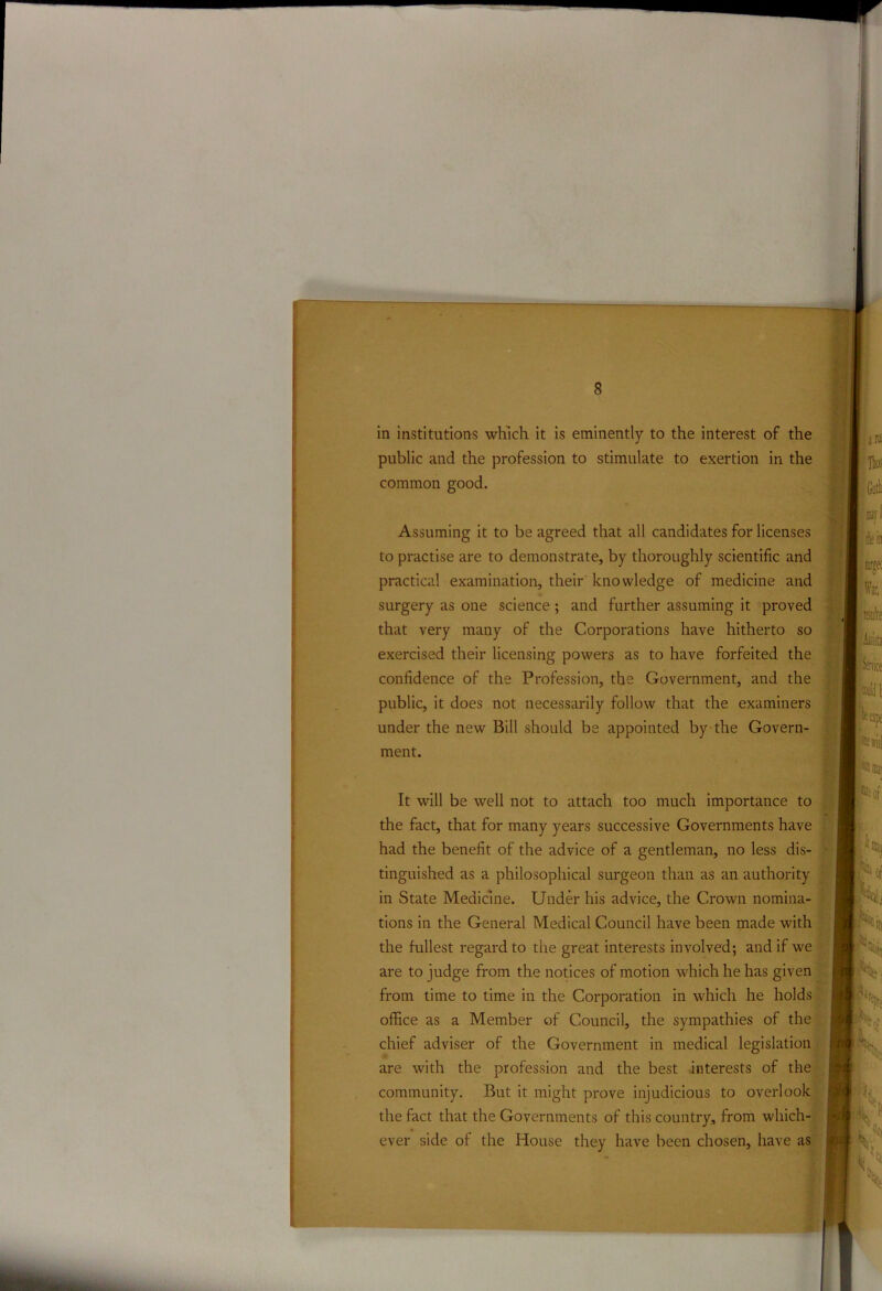 in institutions which it is eminently to the interest of the public and the profession to stimulate to exertion in the common good. Assuming it to be agreed that all candidates for licenses to practise are to demonstrate, by thoroughly scientific and practical examination, their knowledge of medicine and surgery as one science ; and further assuming it proved that very many of the Corporations have hitherto so exercised their licensing powers as to have forfeited the confidence of the Profession, the Government, and the public, it does not necessarily follow that the examiners under the new Bill should be appointed by the Govern- ment. It will be well not to attach too much importance to the fact, that for many years successive Governments have had the benefit of the advice of a gentleman, no less dis- tinguished as a philosophical surgeon than as an authority in State Medicine. Under his advice, the Crown nomina- tions in the General Medical Council have been made with the fullest regard to the great interests involved; and if we are to judge from the notices of motion which he has given from time to time in the Corporation in which he holds office as a Member of Council, the sympathies of the chief adviser of the Government in medical legislation are with the profession and the best interests of the community. But it might prove injudicious to overlook the fact that the Governments of this country, from which- ever side of the House they have been chosen, have as