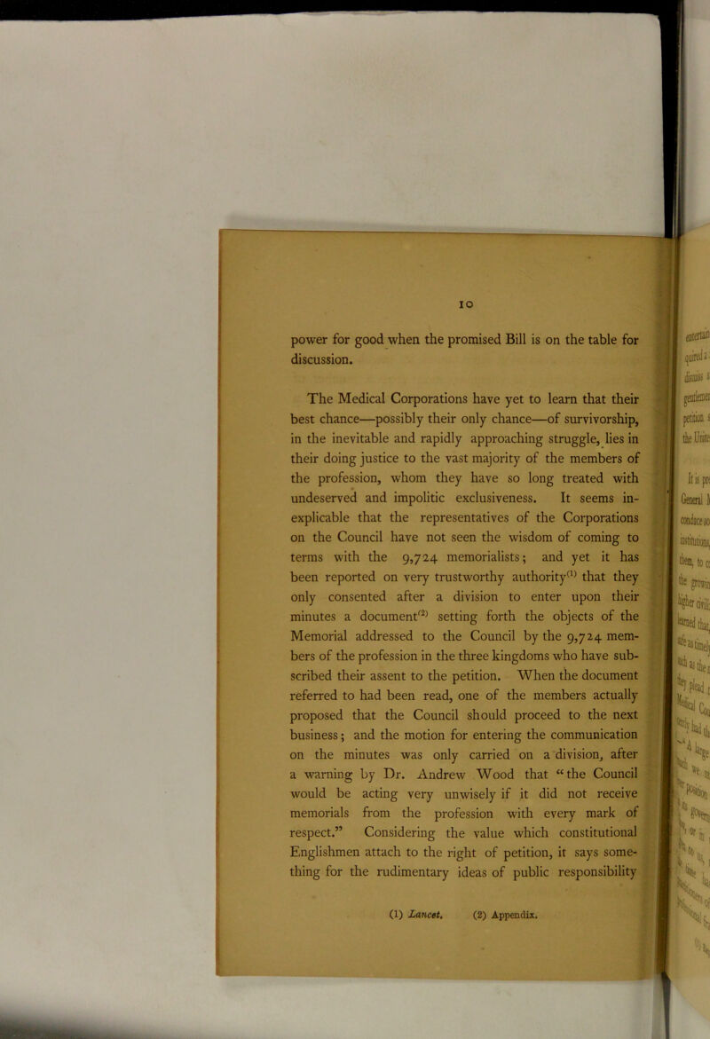 IO power for good when the promised Bill is on the table for discussion. The Medical Corporations have yet to learn that their in the inevitable and rapidly approaching struggle, lies in undeserved and impolitic exclusiveness. It seems in- explicable that the representatives of the Corporations on the Council have not seen the wisdom of coming to terms with the 9,724 memorialists; and yet it has been reported on very trustworthy authority(1) that they only consented after a division to enter upon their minutes a documentf2) setting forth the objects of the Memorial addressed to the Council by the 9,724 mem- bers of the profession in the three kingdoms who have sub- scribed their assent to the petition. When the document referred to had been read, one of the members actually proposed that the Council should proceed to the next business; and the motion for entering the communication on the minutes was only carried on a division, after a warning by Dr. Andrew Wood that “the Council would be acting very unwisely if it did not receive memorials from the profession with every mark of respect.” Considering the value which constitutional Englishmen attach to the right of petition, it says some- thing for the rudimentary ideas of public responsibility best chance—possibly their only chance—of survivorship, their doing justice to the vast majority of the members of the profession, whom they have so long treated with