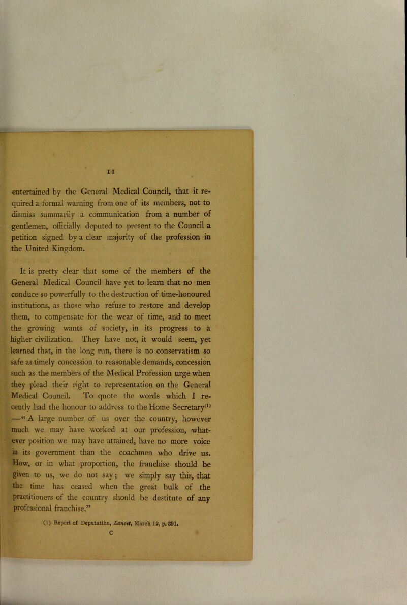 , — 11 entertained by the General Medical Council, that it re- quired a formal warning from one of its members, not to dismiss summarily a communication from a number of gentlemen, officially deputed to present to the Council a petition signed by a clear majority of the profession in the United Kingdom. It is pretty clear that some of the members of the General Medical Council have yet to learn that no men conduce so powerfully to the destruction of time-honoured institutions, as those who refuse to restore and develop them, to compensate for the wear of time, and to meet the growing wants of society, in its progress to a higher civilization. They have not, it would seem, yet learned that, in the long run, there is no conservatism so safe as timely concession to reasonable demands, concession such as the members of the Medical Profession urge when they plead their right to representation on the General Medical Council. To quote the words which I re- cently had the honour to address to the Home Secretary(1) —“A large number of us over the country, however much we may have worked at our profession, what- ever position we may have attained, have no more voice in its government than the coachmen who drive us. How, or in what proportion, the franchise should be given to us, we do not say; we simply say this, that the time has ceased when the great bulk of the practitioners of the country should be destitute of any professional franchise.” (1) Report of Deputation, Lancet, March 12, p. 391. C