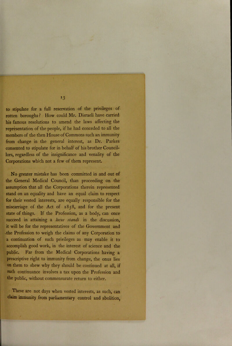 *3 to stipulate for a full reservation of the privileges of rotten boroughs ? How could Mr. Disraeli have carried his famous resolutions to amend the laws affecting the representation of the people, if he had conceded to all the members of the then House of Commons such an immunity from change in the general interest, as Dr. Parkes consented to stipulate for in behalf of his brother Council- lors, regardless of the insignificance and venality of the Corporations which not a few of them represent. No greater mistake has been committed in and out of the General Medical Council, than proceeding on the assumption that all the Corporations therein represented stand on an equality and have an equal claim to respect for their vested interests, are equally responsible for the miscarriage of the Act of 1858, and for the present state of things. If the Profession, as a body, can once succeed in attaining a locus standi in the discussion, it will be for the representatives of the Government and -the Profession to weigh the claims of any Corporation to a continuation of such privileges as may enable it to accomplish good work, in the interest of science and the public. Far from the Medical Corporations having a prescriptive right to immunity from change, the onus lies on them to shew why they should be continued at all, if such continuance involves a tax upon the Profession and the public, without commensurate return to either. These are not days when vested interests, as such, can claim immunity from parliamentary control and abolition,