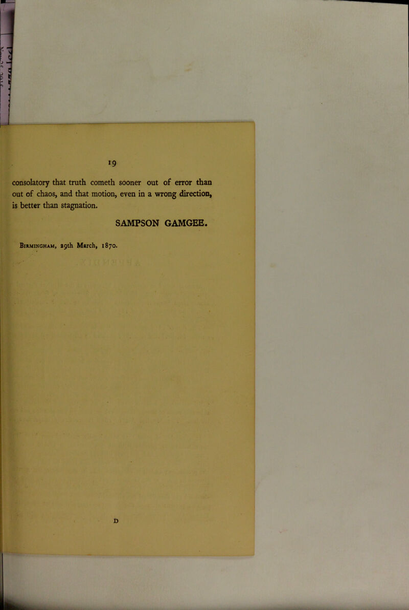 consolatory that truth cometh sooner out of error than out of chaos, and that motion, even in a wrong direction, is better than stagnation. SAMPSON GAMGEE.