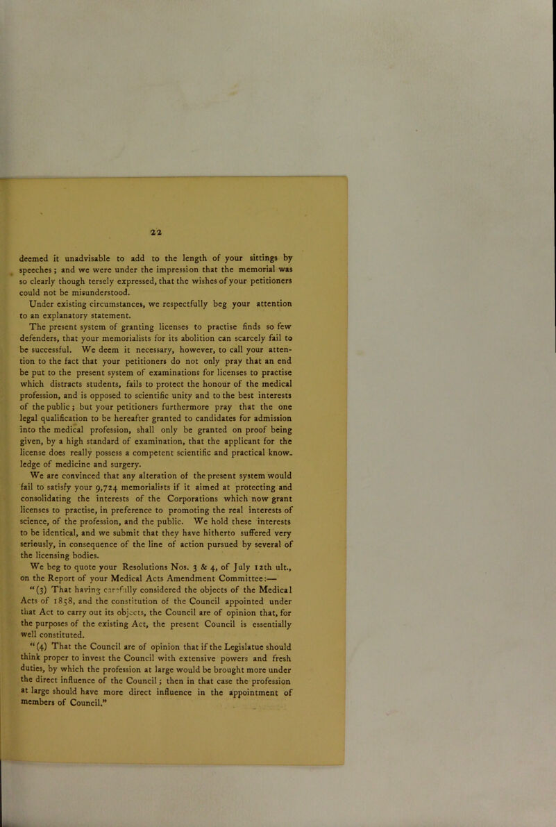 deemed it unadvisable to add to the length of your sittings by speeches; and we were under the impression that the memorial was so clearly though tersely expressed, that the wishes of your petitioners could not be misunderstood. Under existing circumstances, we respectfully beg your attention to an explanatory statement. The present system of granting licenses to practise finds so few defenders, that your memorialists for its abolition can scarcely fail to be successful. We deem it necessary, however, to call your atten- tion to the fact that your petitioners do not only pray that an end be put to the present system of examinations for licenses to practise which distracts students, fails to protect the honour of the medical profession, and is opposed to scientific unity and to the best interests of the public; but your petitioners furthermore pray that the one legal qualification to be hereafter granted to candidates for admission into the medical profession, shall only be granted on proof being given, by a high standard of examination, that the applicant for the license does really possess a competent scientific and practical know- ledge of medicine and surgery. We are convinced that any alteration of the present system would fail to satisfy your 9,724. memorialists if it aimed at protecting and consolidating the interests of the Corporations which now grant licenses to practise, in preference to promoting the real interests of science, of the profession, and the public. We hold these interests to be identical, and we submit that they have hitherto suffered very seriously, in consequence of the line of action pursued by several of the licensing bodies. We beg to quote your Resolutions Nos. 3 & 4, of July 12th ult., on the Report of your Medical Acts Amendment Committee:— “(3) That having carefully considered the objects of the Medical Acts of 1858, and the constitution of the Council appointed under that Act to carry out its objects, the Council are of opinion that, for the purposes of the existing Act, the present Council is essentially well constituted. “ (4) That the Council are of opinion that if the Legislatue should think proper to invest the Council with extensive powers and fresh duties, by which the profession at large would be brought more under the direct influence of the Council; then in that case the profession at large should have more direct influence in the appointment of members of Council.”
