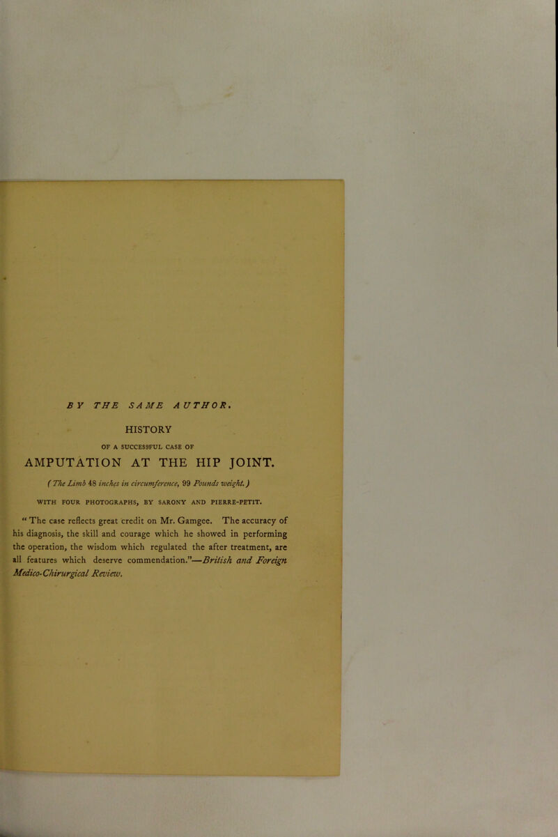 BY THE SAME AUTHOR. HISTORY OF A SUCCESSFUL CASE OF AMPUTATION AT THE HIP JOINT. ( The Limb 48 inches in circumference, 99 Pounds weight.) WITH FOUR PHOTOGRAPHS, BY SARONY AND PIERRE-PETIT. “ The case reflects great credit on Mr. Gamgee. The accuracy of his diagnosis, the skill and courage which he showed in performing the operation, the wisdom which regulated the after treatment, are all features which deserve commendation.”—British and Foreign Medico-Chirurgical Review.