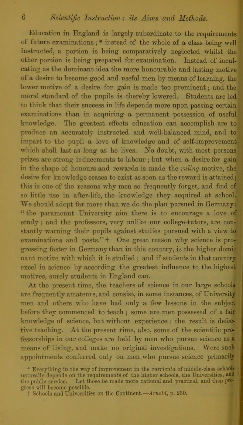 Education in England is largely subordinate to the requirements of future examinations ; * instead of the whole of a class being well instructed, a portion is being comparatively neglected whilst the other portion is being prepared for examination. Instead of incul- cating as the dominant idea the more honourable and lasting motive of a desire to become good and useful men by means of learning, the lower motive of a desire for gain is made too prominent; and the moral standard of the pupils is thereby lowered. Students are led to think that their success in life depends more npon passing certain examinations than in acquiring a permanent possession of useful knowledge. The greatest effects education can accomplish are to produce an accurately instructed and well-balanced mind, and to impart to the pupil a love of knowledge and of self-improvement which shall last as long as he lives. No doubt, with most persons prizes are strong in ducements to labour ; but when a desire for gain in the shape of honours and rewards is made the riding motive, the desire for knowledge ceases to exist as soon as the reward is attained; this is one of the reasons why men so frequently forget, and find of so little use in after-life, the knowledge they acquired at school. We should adopt far more than we do the plan pursued in Germany: “ the paramount University aim there is to encourage a love of study ; and the professors, very unlike our college-tutors, are con- stantly warning their pupils against studies pursued with a view to examinations and posts.” f One great reason why science is pro- gressing faster in Germany than in this country, is the higher domi- nant motive with which it is studied ; and if students in that country excel in science by according the greatest influence to the highest motives, surely students in England can. At the present time, the teachers of science in our large schools are frequently amateurs, and consist, in some instances, of University men and others who have had only a few lessons in the subject before they commenced to teach ; some are men possessed of a fair knowledge of science, but without experience : the result is defec- tive teaching. At the present time, also, some of the scientific pro- fessorships in onr colleges are held by men who pursue science as a means of living, and make no original investigations. Were such appointments conferred only on men who pursue science primarily * Everything in the way of improvement in the curricula of middle-class schools naturally depends on the requirements of the higher schools, the Universities, and the public service. Let those bo made more rational and practical, and then pro- gress will become possible. f Schools and Universities on the Continent.—Arnold, p. 230.