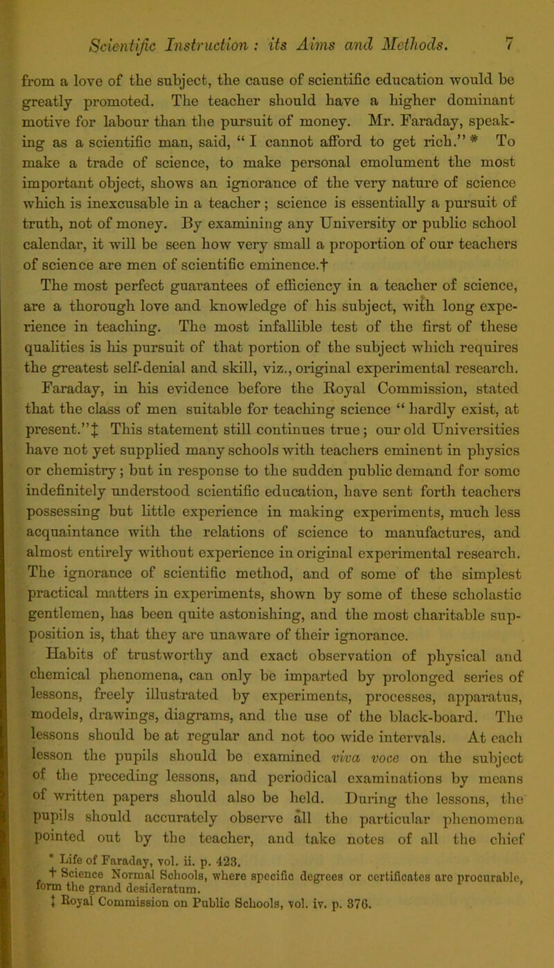 from a love of the subject, the cause of scientific education would be greatly promoted. The teacher should have a higher dominant motive for labour than the pursuit of money. Mr. Faraday, speak- ing as a scientific man, said, “ I cannot afford to get rich.” * To make a trade of science, to make personal emolument the most important object, shows an ignorance of the very nature of science which is inexcusable in a teacher; science is essentially a pursuit of truth, not of money. By examining any University or public school calendar, it will be seen how very small a proportion of our teachers of science are men of scientific eminence.t The most perfect guarantees of efficiency in a teacher of science, are a thorough love and knowledge of his subject, with long expe- rience in teaching. The most infallible test of the first of these qualities is his pursuit of that portion of the subject which requires the greatest self-denial and skill, viz., original experimental research. Faraday, in his evidence before the Royal Commission, stated that the class of men suitable for teaching science “ hardly exist, at present.” J This statement still continues true; our old Universities have not yet supplied many schools with teachers eminent in physics or chemistry; but in response to the sudden public demand for some indefinitely understood scientific education, have sent forth teachers possessing but little experience in making experiments, much less acquaintance with the relations of science to manufactures, and almost entirely without experience in oris'inal experimental research. The ignorance of scientific method, and of some of the simplest practical matters in experiments, shown by some of these scholastic gentlemen, has been quite astonishing, and the most charitable sup- position is, that they are unaware of their ignorance. Habits of trustworthy and exact observation of physical and chemical phenomena, can only be imparted by prolonged series of lessons, freely illustrated by experiments, processes, apparatus, models, drawings, diagrams, and the use of the black-board. The lessons should be at regular and not too wide intervals. At each lesson the pupils should be examined viva voce on the subject of the preceding lessons, and periodical examinations by means of written papers should also be held. During the lessons, the pupils should accurately observe all the particular phenomena pointed out by the teacher, and take notes of all the chief Life of Faraday, vol. ii. p. 423. t Science Normal Schools, where specific degrees or certificates are procurable, form the grand desideratum. J Royal Commission on Public Schools, vol. iv. p. 376.