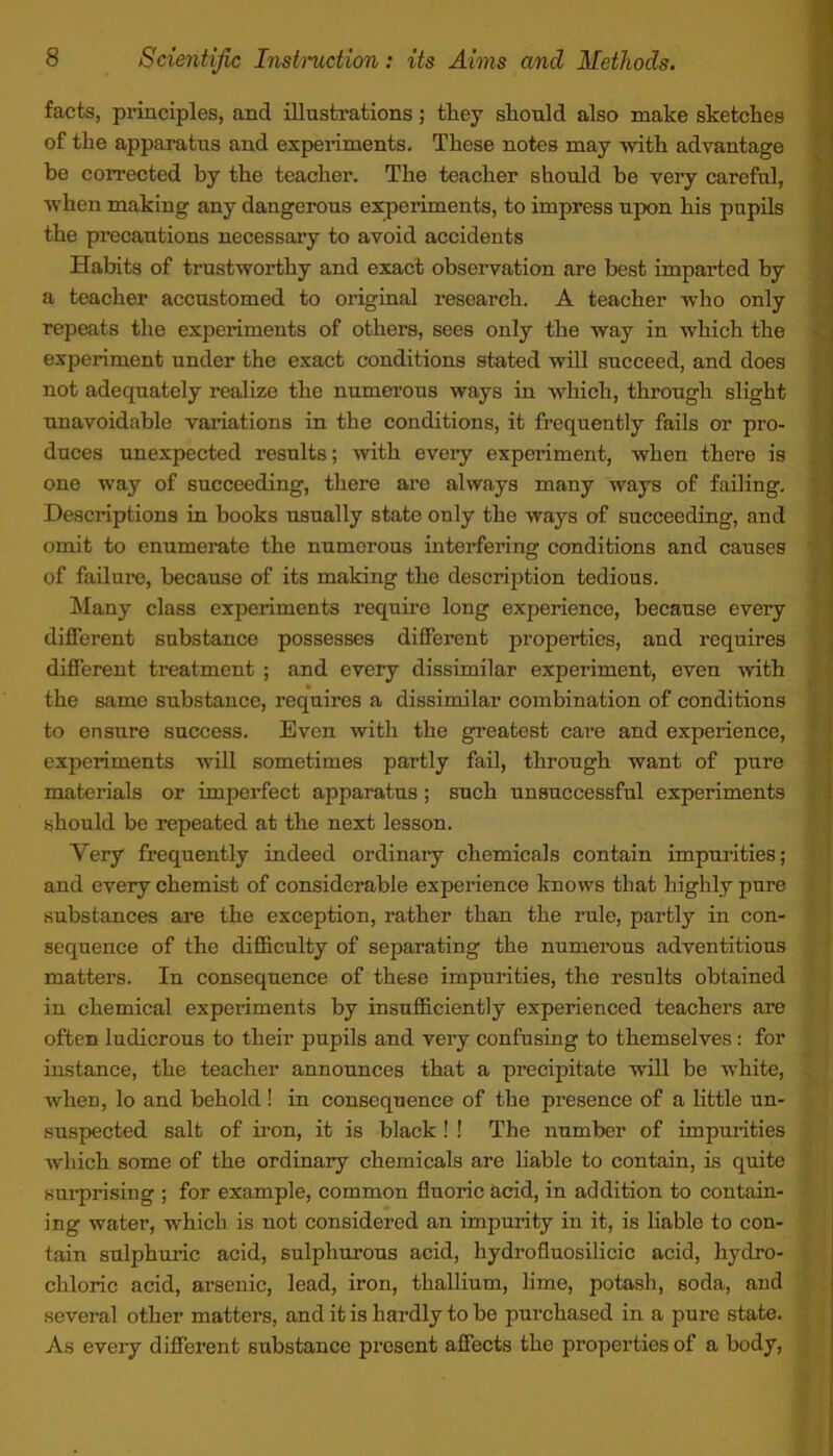 facts, principles, ancl illustrations; they should also make sketches of the apparatus and experiments. These notes may with advantage be corrected by the teacher. The teacher should be very careful, when making any dangerous experiments, to impress upon his pupils the precautions necessary to avoid accidents Habits of trustworthy and exact observation are best imparted by a teacher accustomed to original research. A teacher who only repeats the experiments of others, sees only the way in which the experiment under the exact conditions stated will succeed, and does not adequately realize the numerous ways in which, through slight unavoidable variations in the conditions, it frequently fails or pro- duces unexpected results; with every experiment, when there is one way of succeeding, there are always many ways of failing. Descriptions in books usually state only the ways of succeeding, and omit to enumerate the numerous interfering conditions and causes of failure, because of its making the description tedious. Many class experiments require long experience, because every different substance possesses different properties, and requires different treatment ; and every dissimilar experiment, even with the same substance, requires a dissimilar combination of conditions to ensure success. Even with the greatest care and experience, experiments will sometimes partly fail, through want of pure materials or imperfect apparatus; such unsuccessful experiments should be repeated at the next lesson. Very frequently indeed ordinary chemicals contain impurities; and every chemist of considerable experience knows that highly pure substances are the exception, rather than the rule, partly in con- sequence of the difficulty of separating the numerous adventitious matters. In consequence of these impurities, the results obtained in chemical experiments by insufficiently experienced teachers are often ludicrous to their pupils and very confusing to themselves: for instance, the teacher announces that a precipitate will be white, when, lo and behold ! in consequence of the presence of a little un- suspected salt of iron, it is black ! ! The number of impurities which some of the ordinary chemicals are liable to contain, is quite surprising ; for example, common fluoric acid, in addition to contain- ing water, which is not considered an impurity in it, is liable to con- tain sulphuric acid, sulphurous acid, hydrofluosilieic acid, hydro- chloric acid, arsenic, lead, iron, thallium, lime, potash, soda, and several other matters, and it is hardly to be purchased in a pure state. As every different substance present affects the properties of a body,