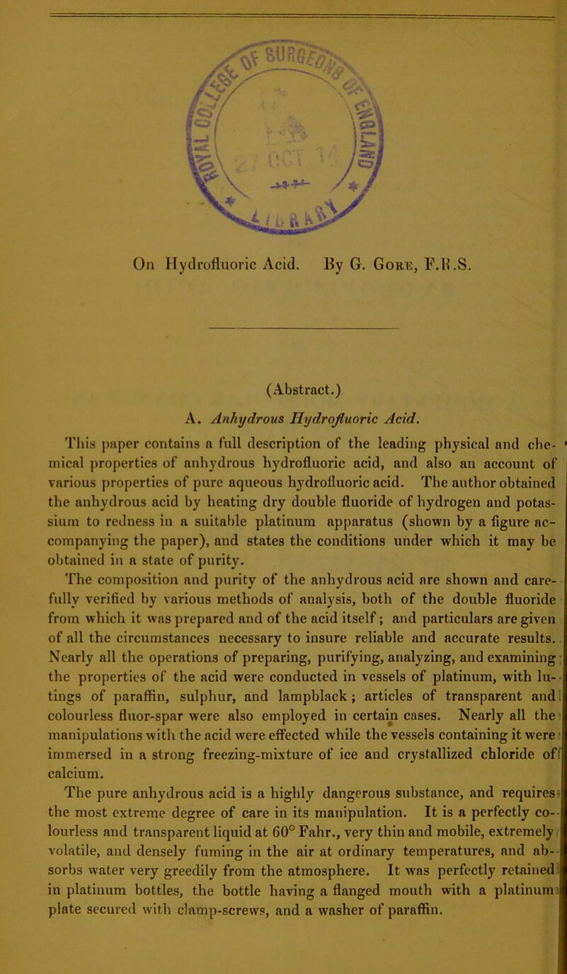 On Hydrofluoric Acid. By G. Goke, F.H.S. (Abstract.) A. Anhydrous Hydrofluoric Acid. This paper contains a full description of the leading physical and che- • mical properties of anhydrous hydrofluoric acid, and also an account of various properties of pure aqueous hydrofluoric acid. The author obtained the anhydrous acid by heating dry double fluoride of hydrogen and potas- sium to redness in a suitable platinum apparatus (shown by a figure ac- companying the paper), and states the conditions under which it may be obtained in a state of purity. The composition and purity of the anhydrous acid are shown and care- fully verified by various methods of analysis, both of the double fluoride from which it was prepared and of the acid itself; and particulars are given of all the circumstances necessary to insure reliable and accurate results. Nearly all the operations of preparing, purifying, analyzing, and examining the properties of the acid were conducted in vessels of platinum, with lu- tings of paraffin, sulphur, and lampblack ; articles of transparent and i colourless fluor-spar were also employed in certain cases. Nearly all the manipulations with the acid were effected while the vessels containing it were immersed in a strong freezing-mixture of ice and crystallized chloride off calcium. The pure anhydrous acid is a highly dangerous substance, and requires- the most extreme degree of care in its manipulation. It is a perfectly co- lourless and transparent liquid at G0° Fahr., very thin and mobile, extremely volatile, and densely fuming in the air at ordinary temperatures, and ab- sorbs water very greedily from the atmosphere. It was perfectly retained in platinum bottles, the bottle having a flanged mouth with a platinum plate secured with clamp-screws, and a washer of paraffin.