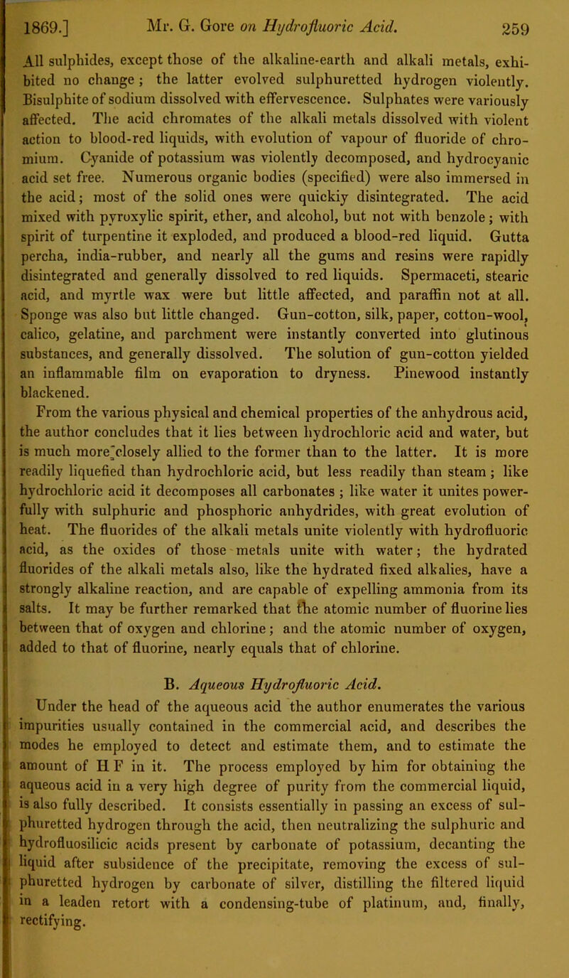 All sulphides, except those of the alkaline-earth and alkali metals, exhi- bited no change; the latter evolved sulphuretted hydrogen violently. Bisulphite of sodium dissolved with effervescence. Sulphates were variously affected. The acid chromates of the alkali metals dissolved with violent action to blood-red liquids, with evolution of vapour of fluoride of chro- mium. Cyanide of potassium was violently decomposed, and hydrocyanic acid set free. Numerous organic bodies (specified) were also immersed in the acid; most of the solid ones were quickiy disintegrated. The acid mixed with pyroxylic spirit, ether, and alcohol, but not with benzole; with spirit of turpentine it exploded, and produced a blood-red liquid. Gutta percha, india-rubber, and nearly all the gums and resins were rapidly disintegrated and generally dissolved to red liquids. Spermaceti, stearic acid, and myrtle wax were but little affected, and paraffin not at all. Sponge was also but little changed. Gun-cotton, silk, paper, cotton-wool, calico, gelatine, and parchment were instantly converted into glutinous substances, and generally dissolved. The solution of gun-cotton yielded an inflammable film on evaporation to dryness. Pinewood instantly blackened. From the various physical and chemical properties of the anhydrous acid, the author concludes that it lies between hydrochloric acid and water, but is much more]closely allied to the former than to the latter. It is more readily liquefied than hydrochloric acid, but less readily than steam; like hydrochloric acid it decomposes all carbonates ; like water it unites power- fully with sulphuric and phosphoric anhydrides, with great evolution of heat. The fluorides of the alkali metals unite violently with hydrofluoric acid, as the oxides of those metals unite with water; the hydrated fluorides of the alkali metals also, like the hydrated fixed alkalies, have a strongly alkaline reaction, and are capable of expelling ammonia from its salts. It may be further remarked that the atomic number of fluorine lies between that of oxygen and chlorine; and the atomic number of oxygen, added to that of fluorine, nearly equals that of chlorine. B. Aqueous Hydrofluoric Acid. Under the head of the aqueous acid the author enumerates the various i impurities usually contained in the commercial acid, and describes the modes he employed to detect and estimate them, and to estimate the amount of H F in it. The process employed by him for obtaining the j aqueous acid in a very high degree of purity from the commercial liquid, is also fully described. It consists essentially in passing an excess of sul- phuretted hydrogen through the acid, then neutralizing the sulphuric and hydrofluosilicic acids present by carbonate of potassium, decanting the | liquid after subsidence of the precipitate, removing the excess of sul- | phuretted hydrogen by carbonate of silver, distilling the filtered liquid in a leaden retort with a condensing-tube of platinum, and, finally, rectifying.