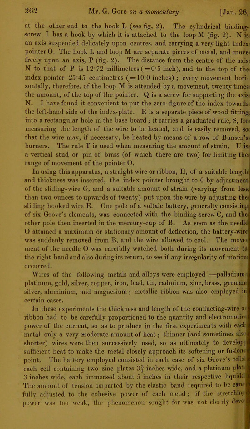 at the other end to the hook L (see fig, 2). The cylindrical binding- screw I has a hook by which it is attached to the loop M (fig. 2). N is an axis suspended delicately upon centres, and carrying a very light index pointer O. The hook L and loop M are separate pieces of metal, and move: freely upon an axis, P (fig. 2). The distance from the centre of the axis N to that of P is 12-/2 millimetres ( = 05 inch), and to the top of the index pointer 25-4o centimetres ( = 10-0 inches) ; every movement hori- zontally, therefore, of the loop M is attended by a movement, twenty times the amount, of the top of the pointer. Q is a screw for supporting the axis N. I have found it convenient to put the zero-figure of the index towards the left-hand side of the index-plate. It is a separate piece of wood fitting, into a rectangular hole in the base board ; it carries a graduated rule, S, for measuring the length of the wire to be heated, and is easily removed, so that the wire may, if necessary, be heated by means of a row of Bunsen’s burners. The rule T is used when measuring the amount of strain. U is a vertical stud or pin of brass (of which there are two) for limiting the range of movement of the pointer O. In using this apparatus, a straight wire or ribbon, II, of a suitable lengtlr and thickness was inserted, the index pointer brought to 0 by adjustment of the sliding-wire G, and a suitable amount of strain (varying from less, than two ounces to upwards of twenty) put upon the wire by adjusting the' sliding hooked wire E. One pole of a voltaic battery, generally consisting of six Grove’s elements, was connected with the binding-screw C, and the other pole then inserted in the mercury-cup of B. As soon as the needle O attained a maximum or stationary amount of deflection, the battery-wire) was suddenly removed from B, and the wire allowed to cool. The move* ment of the needle O was carefully watched both during its movement tflj the right hand and also during its return, to see if any irregularity of irfotiom occurred. Wires of the following metals and alloys were employed :—palladium platinum, gold, silver, copper, iron, lead, tin, cadmium, zinc, brass, german silver, aluminium, and magnesium ; metallic ribbon was also employed ii certain cases. In these experiments the thickness and length of the conductiug-wire o ribbon had to be carefully proportioned to the quantity and electromotiv power of the current, so as to produce in the first experiments with eacl metal only a very moderate amount of heat; thinner (and sometimes als< shorter) wires were then successively used, so as ultimately to develop:* sufficient heat to make the metal closely approach its softening or fusion point. The battery employed consisted in each case of six Grove’s cells each cell containing two zinc plates 3f inches wide, and a platinum plat 3 inches wide, each immersed about 5 inches in their respective liquids The amount of tension imparted by the elastic band required to be care fully adjusted to the cohesive power of each metal ; if the stretchnu power was too weak, the phenomenon sought for was not clearly deve