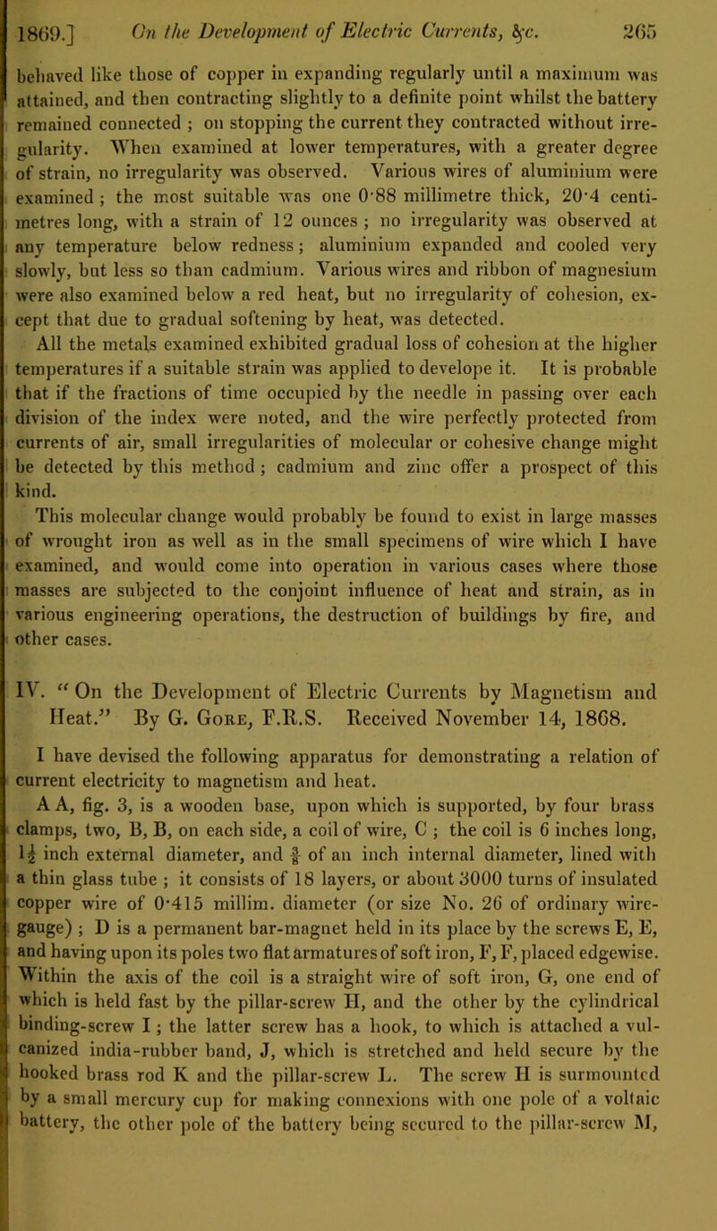 205 1809.] On the Development of Electric Currents, fyc. behaved like those of copper in expanding regularly until a maximum was attained, and then contracting slightly to a definite point whilst the battery remained connected ; on stopping the current they contracted without irre- gularity. When examined at lower temperatures, with a greater degree of strain, no irregularity was observed. Various wires of aluminium were examined ; the most suitable was one 0-88 millimetre thick, 20-4 centi- metres long, with a strain of 12 ounces ; no irregularity was observed at any temperature below redness; aluminium expanded and cooled very slowly, but less so than cadmium. Various w'ires and ribbon of magnesium were also examined belowT a red heat, but no irregularity of cohesion, ex- cept that due to gradual softening by heat, was detected. All the metals examined exhibited gradual loss of cohesion at the higher temperatures if a suitable strain was applied to develope it. It is probable that if the fractions of time occupied by the needle in passing over each division of the index were noted, and the wire perfectly protected from currents of air, small irregularities of molecular or cohesive change might be detected by this method ; cadmium and zinc offer a prospect of this kind. This molecular change w'ould probably be found to exist in large masses of wrought iron as wrell as in the small specimens of wire which I have examined, and would come into operation in various cases where those masses are subjected to the conjoint influence of heat and strain, as in various engineering operations, the destruction of buildings by fire, and other cases. IV. “ On the Development of Electric Currents by Magnetism and Heat.” By G. Gore, E.B.S. Received November 14, 1868. I have devised the following apparatus for demonstrating a relation of current electricity to magnetism and heat. A A, fig. 3, is a wooden base, upon which is supported, by four brass clamps, two, B, B, on each side, a coil of wire, C ; the coil is 6 inches long, lj inch external diameter, and f of an inch internal diameter, lined with a thin glass tube ; it consists of 18 layers, or about 3000 turns of insulated copper wire of 0-415 millim. diameter (or size No. 26 of ordinary -wire- gauge) ; D is a permanent bar-magnet held in its place by the screws E, E, and having upon its poles two flat armatures of soft iron, F, F, placed edgewise. Within the axis of the coil is a straight wire of soft iron, G, one end of which is held fast by the pillar-screw H, and the other by the cylindrical binding-screw I; the latter screw has a hook, to which is attached a vul- canized india-rubber band, J, which is stretched and held secure by the hooked brass rod K and the pillar-screw L. The screw H is surmounted j by a small mercury cup for making connexions with one pole of a voltaic i battery, the other pole of the battery being secured to the pillar-screw M,