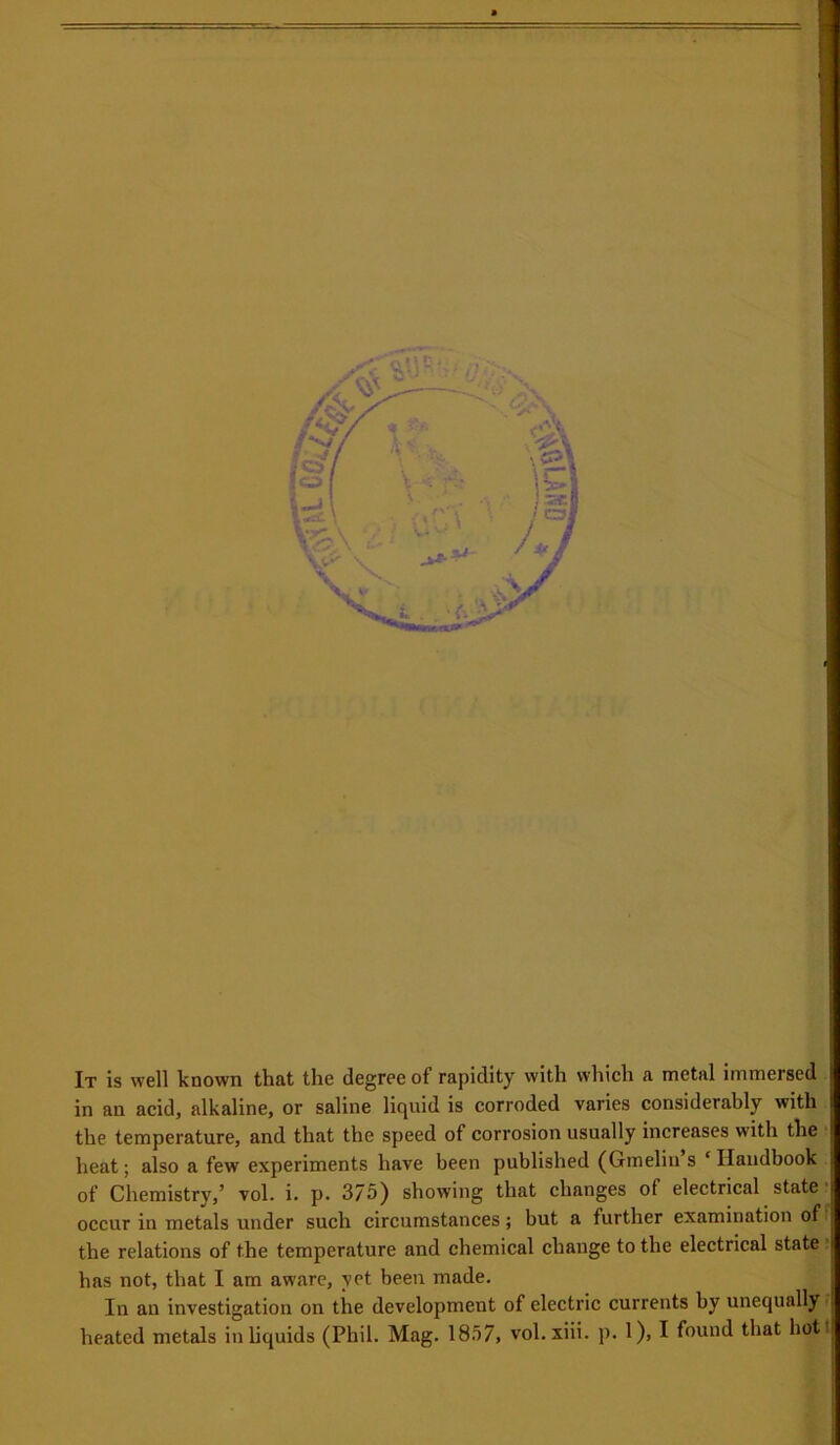 ■ A I I It is well known that the degree of rapidity with which a metal immersed , in an acid, alkaline, or saline liquid is corroded varies considerably with) the temperature, and that the speed of corrosion usually increases with the • heat; also a few experiments have been published (Gmeliu s ‘ Ilaudbook of Chemistry,’ vol. i. p. 375) showing that changes of electrical state. occur in metals under such circumstances; but a further examination of the relations of the temperature and chemical change to the electrical state . has not, that I am aware, yet been made. In an investigation on the development of electric currents by unequally - heated metals in liquids (Phil. Mag. 1857, vol. xiii. p. 1), I found that hot I