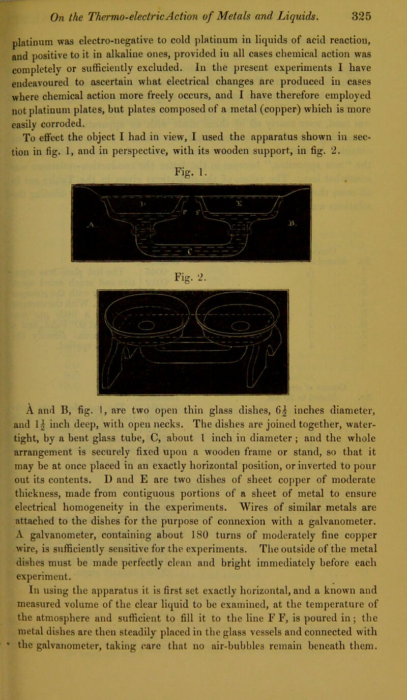 platinum was electro-negative to cold platinum in liquids of acid reaction, and positive to it in alkaline ones, provided in all cases chemical action was completely or sufficiently excluded. In the present experiments I have endeavoured to ascertain what electrical changes are produced in cases where chemical action more freely occurs, and I have therefore employed not platinum plates, but plates composed of a metal (copper) which is more easily corroded. To effect the object I had in view, I used the apparatus shown in sec- tion in fig. 1, and in perspective, with its wooden support, in fig. 2. Fig. 1. A and B, fig. I, are two open thin glass dishes, 6| inches diameter, and Ij inch deep, with open necks. The dishes are joined together, water- tight, by a bent glass tube, C, about I inch in diameter; and the whole arrangement is securely fixed upon a wooden frame or stand, so that it may be at once placed in an exactly horizontal position, or inverted to pour out its contents. D and E are two dishes of sheet copper of moderate thickness, made from contiguous portions of a sheet of metal to ensure electrical homogeneity in the experiments. Wires of similar metals are attached to the dishes for the purpose of connexion with a galvanometer. A galvanometer, containing about 180 turns of moderately fine copper wire, is sufficiently sensitive for the experiments. The outside of the metal dishes mtist be made perfectly clean and bright immediately before each experiment. In using the apparatus it is first set exactly horizontal, and a known and measured volume of the clear liquid to be examined, at the temperature of the atmosphere and sufficient to fill it to the line F F, is poured in; the metal dishes arc then steadily placed in the glass vessels and connected with * the galvanometer, taking care that no air-bubbles remain beneath them.