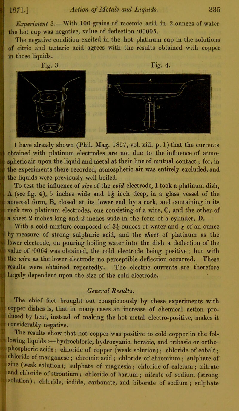 Experiment 3.—With 100 grains of racemic acid in 2 ounces of water , the hot cup was negative, value of deflection ‘00005. The negative condition excited in the hot platinum cup in the solutions of citric and tartaric acid agrees with the results obtained with copper in those liquids. Fig. 3. Fig. 4. I have already shown (Phil. Mag. 1857, vol. xiii. p. 1) that the currents .1 obtained with platinum electrodes are not due to the influence of atmo- i I spheric air upon the liquid and metal at their line of mutual contact; for, in I the experiments there recorded, atmospheric air was entirely excluded, and the liquids were previously well boiled. To test the influence of size of the cold electrode, I took a platinum dish, A (see fig. 4), 5 inches wide and 1^ inch deep, in a glass vessel of the annexed form, B, closed at its lower end by a cork, and containing in its neck two platinum electrodes, one consisting of a wire, C, and the other of ' a sheet 2 inches long and 2 inches wide in the form of a cylinder, D. I With a cold mixture composed of 3^ ounces of water and \ of an ounce j by measure of strong sulphuric acid, and the sheet of platinum as the j lower electrode, on pouring boiling water into the dish a defleetion of the I value of ‘0064 was obtained, the cold electrode being positive; but with I the wire as the lower electrode no perceptible deflection occurred. These results were obtained repeatedly. The electric currents are therefore I largely dependent upon the size of the cold electrode. General Results. The chief fact brought out conspicuously by these experiments with copper dishes is, that in many cases an increase of chemical action pro- duced by heat, instead of making the hot metal electro-positive, makes it considerably negative. The results show that hot copper was positive to cold copper in the fol- lowing liquids:—hydrochloric, hydrocyanic, boracic, and tribasic or ortho- phosphoric acids; chloride of copper (weak solution); chloride of cobalt; i chloride of manganese ; chromic acid ; chloride of chromium ; sulphate of zinc (weak solution); sulphate of magnesia; chloride of calcium; nitrate and chloride of strontium; chloride of barium ; nitrate of sodium (strong solution); chloride, iodide, carbonate, and biborate of sodium; sulphate