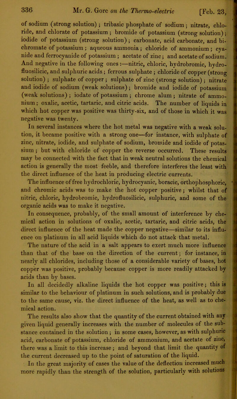 of sodium (strong solution); tribasic phosphate of sodium ; nitrate, chlo- ride, and chlorate of potassium ; bromide of potassium (strong solution); iodide of potassium (strong solution); carbonate, acid carbonate, and bi- chromate of potassium; aqueous ammonia; chloride of ammonium; cya- nide and ferrocyanide of potassium ; acetate of zinc; and acetate of sodium. And negative in the following ones :—nitric, chloric, hydrobromic, hydro- fluosilicic, and sulphuric acids; ferrous sulphate ; chloride of copper (strong solution) ; sulphate of copper; sulphate of zinc (strong solution) ; nitrate and iodide of sodium (weak solutions); bromide and iodide of potassium (weak solutions) ; iodate of potassium ; chrome alum; nitrate of ammo- nium ; oxalic, acetic, tartaric, and citric acids. The number of liquids in which hot copper was positive was thirty-six, and of those in which it was negative was twenty. In several instances where the hot metal was negative with a weak solu- tion, it became positive with a strong one—for instance, with sulphate of zinc, nitrate, iodide, and sulphate of sodium, bromide and iodide of potas- sium ; but with chloride of copper the reverse occurred. These results may be connected with the fact that in weak neutral solutions the chemical action is generally the most feeble, and therefore interferes the least with the direct influence of the heat in producing electric currents. The influence of free hydrochloric, hydrocyanic, boracic, orthophosphoric, and chromic acids was to make the hot copper positive; whilst that of nitric, chloric, hydrobromic, hydrofluosilicic, sulphuric, and some of the organic acids was to make it negative. In consequence, probably, of the small amount of interference by che- mical action in solutions of oxalic, acetic, tartaric, and citric acids, the direct influence of the heat made the copper negative—similar to its influ- ence on platinum in all acid liquids which do not attack that metal. The nature of the acid in a salt appears to exert much more influence than that of the base on the direction of the current; for instance, in nearly all chlorides, including those of a considerable variety of bases, hot copper was positive, probably because copper is more readily attacked by acids than by bases. In all decidedly alkaline liquids the hot copper was positive; this is similar to the behaviour of platinum iu such solutions, and is probably due to the same cause, viz. the direct influence of the heat, as well as to che- mical action. The results also show that the quantity of the current obtained with any given liquid generally increases with the number of molecules of the sub- stance contained in the solution; in some cases, however, as with sulphuric acid, carbonate of potassium, chloride of ammonium, and acetate of zinc, there was a limit to this increase; and beyond that limit the quantity of the current decreased up to the point of saturation of the liquid. In the great majority of cases the value of the deflection increased much more rapidly than the strength of the solution, particularly with solutions