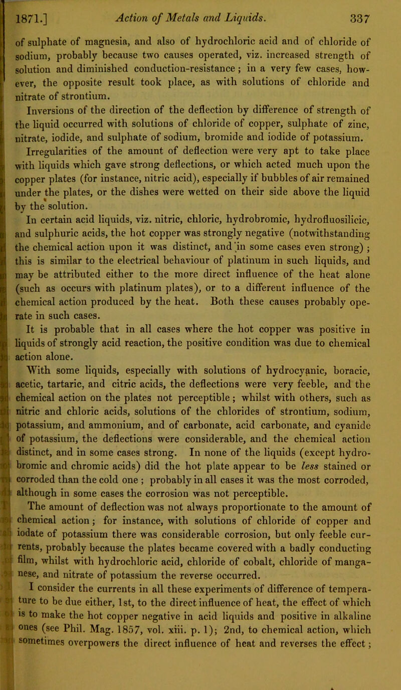 of sulphate of magnesia, and also of hydrochloric acid and of chloride of sodium, probably because two causes operated, viz. increased strength of solution and diminished conduction-resistance; in a very few cases, how- ever, the opposite result took place, as with solutions of chloride and nitrate of strontium. Inversions of the direction of the deflection by difference of strength of the liquid occurred with solutions of chloride of copper, sulphate of zinc, nitrate, iodide, and sulphate of sodium, bromide and iodide of potassium. Irregularities of the amount of deflection were very apt to take place with liquids which gave strong deflections, or which acted much upon the copper plates (for instance, nitric acid), especially if bubbles of air remained under the plates, or the dishes were wetted on their side above the liquid by the solution. In certain acid liquids, viz. nitric, chloric, hydrobromic, hydrofluosilicic, and sulphuric acids, the hot copper was strongly negative (notwithstanding the chemical action upon it was distinct, and ‘hi some cases even strong) ; this is similar to the electrical behaviour of platinum in such liquids, and may be attributed either to the more direct influence of the heat alone (such as occurs with platinum plates), or to a different influence of the chemical action produced by the heat. Both these causes probably ope- rate in such cases. It is probable that in all cases where the hot copper was positive in liquids of strongly acid reaction, the positive condition was due to chemical action alone. With some liquids, especially with solutions of hydrocyanic, boracic, acetic, tartaric, and citric acids, the deflections were very feeble, and the chemical action on the plates not perceptible; whilst with others, such as nitric and chloric acids, solutions of the chlorides of strontium, sodium, potassium, and ammonium, and of carbonate, acid carbonate, and cyanide of potassium, the deflections were considerable, and the chemical action distinct, and in some cases strong. In none of the liquids (except hydro- bromic and chromic acids) did the hot plate appear to be less stained or corroded than the cold one ; probably in all cases it was the most corroded, although in some cases the corrosion was not perceptible. The amount of deflection was not always proportionate to the amount of 1 chemical action; for instance, with solutions of chloride of copper and j iodate of potassium there was considerable corrosion, but only feeble cur- rents, probably because the plates became covered with a badly conducting film, whilst with hydrochloric acid, chloride of cobalt, chloride of manga- nese, and nitrate of potassium the reverse occurred. I consider the currents in all these experiments of difference of tempera- I ture to be due either, 1 st, to the direct influence of heat, the effect of which I IS to make the hot copper negative in acid liquids and positive in alkaline i ones (see Phil. Mag. 1857, vol. xiii. p. 1); 2nd, to chemical action, which ^ sometimes overpowers the direct influence of heat and reverses the effect; I