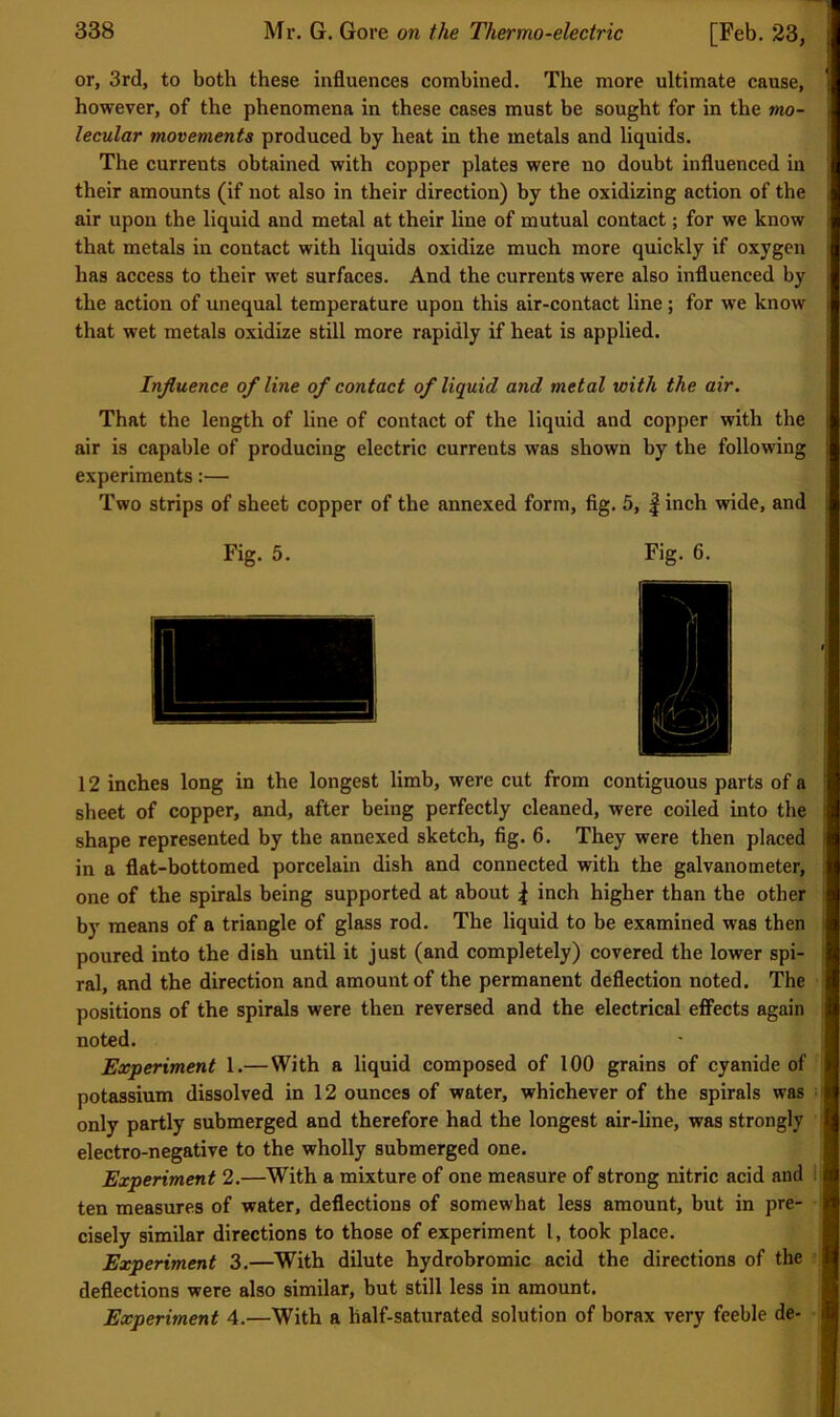 or, 3rd, to both these influences combined. The more ultimate cause, however, of the phenomena in these cases must be sought for in the mo- lecular movements produced by heat in the metals and liquids. The currents obtained with copper plates were no doubt influenced in |l their amounts (if not also in their direction) by the oxidizing action of the || air upon the liquid and metal at their line of mutual contact; for we know 1 that metals in contact with liquids oxidize much more quickly if oxygen |j has access to their wet surfaces. And the currents were also influenced by I the action of unequal temperature upon this air-contact line ; for we know I that wet metals oxidize still more rapidly if heat is applied. Influence of line of contact of liquid and metal with the air. | That the length of line of contact of the liquid and copper with the f air is capable of producing electric currents was shown by the following ^ experiments:— I Two strips of sheet copper of the annexed form, fig. 5, |inch wide, and I Fig. 5. Fig. 6. 1 12 inches long in the longest limb, were cut from contiguous parts of a ' sheet of copper, and, after being perfectly cleaned, were coiled into the : 1 shape represented by the annexed sketch, fig. 6. They were then placed M in a flat-bottomed porcelain dish and connected with the galvanometer, i one of the spirals being supported at about | inch higher than the other h by means of a triangle of glass rod. The liquid to be examined was then : > poured into the dish until it just (and completely) covered the lower spi- : v ral, and the direction and amount of the permanent deflection noted. The ! positions of the spirals were then reversed and the electrical effects again c noted. ' [ Experiment 1.—With a liquid composed of 100 grains of cyanide of | . potassium dissolved in 12 ounces of water, whichever of the spirals was | only partly submerged and therefore had the longest air-line, was strongly f > electro-negative to the wholly submerged one. ^ Experiment 2.—With a mixture of one measure of strong nitric acid and i[ ' ten measures of water, deflections of somewhat less amount, but in pre- i; cisely similar directions to those of experiment I, took place. Experiment 3.—With dilute hydrobromic acid the directions of the -f i, deflections were also similar, but still less in amount. Experiment 4.—With a half-saturated solution of borax very feeble de- l'