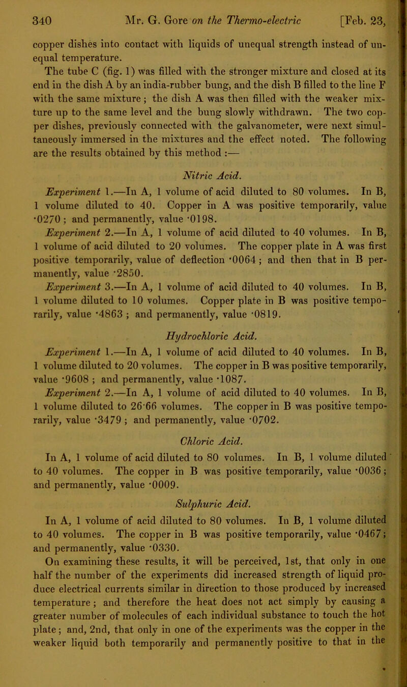 copper dishes into contact with liquids of unequal strength instead of un- equal temperature. The tube C (fig. 1) was filled with the stronger mixture and closed at its end in the dish A by an india-rubber bung, and the dish B filled to the line F with the same mixture ; the dish A was then filled with the weaker mix- ture up to the same level and the bung slowly withdrawn. The two cop- per dishes, previously connected with the galvanometer, were next simul- taneously immersed in the mixtures and the effect noted. The following are the results obtained by this method :— Nitric Acid. Experiment 1.—In A, 1 volume of acid diluted to 80 volumes. In B, 1 volume diluted to 40. Copper in A was positive temporarily, value •0270 ; and permanently, value ’OIOS. Experiment 2.—In A, 1 volume of acid diluted to 40 volumes. In B, 1 volume of acid diluted to 20 volumes. The copper plate in A was first positive temporarily, value of deflection ’0064; and then that in B per- manently, value ‘2850. Experiment 3.—In A, 1 volume of acid diluted to 40 volumes. In B, 1 volume diluted to 10 volumes. Copper plate in B was positive tempo- rarily, value *4863 ; and permanently, value ‘0819. Hydrochloric Acid. Experiment 1.—In A, 1 volume of acid diluted to 40 volumes. In B, 1 volume diluted to 20 volumes. The copper in B was positive temporarily, value ’9608 ; and permanently, value ‘1087. Experiment 2.—In A, 1 volume of acid diluted to 40 volumes. In B, 1 volume diluted to 26'66 volumes. The copper in B was positive tempo- rarily, value ‘3479 ; and permanently, value ‘0702. Chloric Acid. In A, 1 volume of acid diluted to 80 volumes. In B, 1 volume diluted ‘ to 40 volumes. The copper in B was positive temporarily, value '0036; and permanently, value ’0009. Sulphuric Acid. In A, 1 volume of acid diluted to 80 volumes. In B, 1 volume diluted to 40 volumes. The copper in B was positive temporarily, value ‘0467; and permanently, value *0330. On examining these results, it will be perceived, 1st, that only in one half the number of the experiments did increased strength of liquid pro- duce electrical currents similar in direction to those produced by increased temperature; and therefore the heat does not act simply by causing a greater number of molecules of each individual substance to touch the hot plate; and, 2nd, that only in one of the experiments was the copper in the weaker liquid both temporarily and permanently positive to that in the