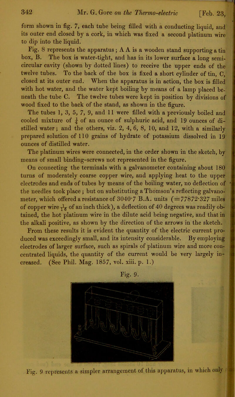 form shown in fig. 7, each tube being filled with a conducting liquid, and its outer end closed by a cork, in which was fixed a second platinum wire i to dip into the liquid. Fig. 8 represents the apparatus ; A A is a wooden stand supporting a tin i box, B. The box is water-tight, and has in its lower surface a long semi- i circular cavity (shown by dotted lines) to receive the upper ends of the i twelve tubes. To the back of the box is fixed a short cylinder of tin, C, | closed at its outer end. When the apparatus is in action, the box is filled i with hot water, and the water kept boiling by means of a lamp placed be- |v neath the tube C. The twelve tubes were kept in position by divisions of 1’ wood fixed to the back of the stand, as shown in the figure. The tubes 1, 3, 5, 7, 9, and 11 were filled with a previously boiled and || cooled mixture of | of an ounce of sulphuric acid, and 19 ounces of di- stilled water; and the others, viz. 2, 4, 6, 8, 10, and 12, with a similarly ■ prepared solution of 110 grains of hydrate of potassium dissolved in 19 ji ounces of distilled water. j The platinum wires were connected, in the order shown in the sketch, by [ means of small binding-screws not represented in the figure. ( On connecting the terminals with a galvanometer containing about 180 turns of moderately coarse copper wire, and applying heat to the upper electrodes and ends of tubes by means of the boiling water, no deflection of ': the needles took place; but on substituting a Thomson’s reflecting galvano- meter, which offered a resistance of 3040‘7 B.A. units (=77872'327 miles of copper wire ^ of an inch thick), a deflection of 40 degrees was readily oh- t tained, the hot platinum wire in the dilute acid being negative, and that in [ the alkali positive, as shown by the direction of the arrows in the sketch, j From these results it is evident the quantity of the electric current pro- ji' duced was exceedingly small, and its intensity considerable. By employing f electrodes of larger surface, such as spirals of platinum wire and more con- ![ centrated liquids, the quantity of the current would be very largely in- ( creased. (See Phil. Mag. 1857, vol. xiii. p. 1.) ji ■ Fig. 9. Fig. 9 rcj)vesents a simpler arrangement of this apparatus, in which only