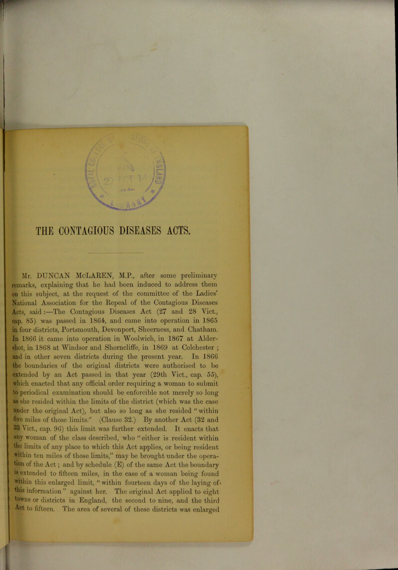 THE CONTAGIOUS DISEASES ACTS. Mr. DUNCAN McLAREN, M.P., after some preliminary remarks, explaining that he had been induced to address them od this subject, at the request of the committee of the Ladies’ National Association for the Repeal of the Contagious Diseases Acts, said:—The Contagious Diseases Act (27 and 28 Viet., cap. 85) was passed in 1864, and came into operation in 1865 in four districts, Portsmouth, Devonport, Sheerness, and Chatham. In 1866 it came into operation in Woolwich, in 1867 at Aider- shot, in 1868 at Windsor and Shorncliffe, in 1869 at Colchester ; and in other seven districts during the present year. In 1866 the boundaries of the original districts were authorised to be extended by an Act passed in that year (29th Viet., cap. 55), which enacted that any official order requiring a woman to submit to periodical examination should be enforcible not merely so long as she resided within the limits of the district (which was the case under the original Act), but also so long as she resided “ within five miles of those limits.’’ (Clause 32.) By another Act (32 and 33 Viet., cap. 96) this limit was further extended. It enacts that any woman of the class described, who “either is resident within the limits of any place to which this Act applies, or being resident within ten miles of those limits,” may be brought under the opera- tion of the Act; and by schedule (E) of the same Act the boundary is extended to fifteen miles, in the case of a woman being found within this enlarged limit, “ within fourteen days of the laying of» this information ” against her. The original Act applied to eight towns or districts in England, the second to nine, and the third Act to fifteen. The area of several of these districts was enlarged