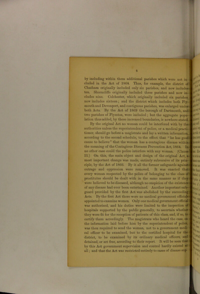 by including within them additional parishes which were not in- cluded in the Act of 18G4. Thus, for example, the district of: Chatham originally included only six parishes, and now includes ten. Shorncliffe originally included three parishes and now in- cludes nine. Colchester, which originally included six parishes now includes sixteen; and the district which includes both Ply- mouth and Devonport, and contiguous parishes, was enlarged under both Acts. By the Act of 18G9 the borough of Dartmouth, and two parishes of Plymton, were included ; but the aggregate popu- lation thus added, by these increased boundaries, is nowhere stated. By the original Act no woman could be interfered with by the authorities unless the superintendent of police, or a medical practi- tioner, should go before a magistrate and lay a written information, according to the second schedule, to the effect that “ he has good cause to believe ” that the woman has a contagious disease within the meaning of the Contagious Diseases Prevention Act, 1864. In no other case could the police interfere with any woman. (Clause' 11.) On this, the main object and design of the original Act, a most important change was made, entirely subversive of its prin- ciple, by the Act of 1866. By it all the former safeguards againstt outrage and oppression were removed. It was enacted that: every woman suspected by the police of belonging to the class of prostitutes should be dealt with in the same manner as if they, were believed to be diseased, although no suspicion of the existence of any disease had ever been entertained. Another important safe- guard provided by the first Act was abolished by the succeeding Acts. By the first Act there were no medical government officials appointed to examine women. Only one medical government official was authorised, and his duties were limited to the inspection of hospitals supported by the public generally, to ascertain whether they were fit for the reception of patients of this class, and, if so, to certify them accordingly. The magistrate who heard the case, on the information laid before him by the superintendent of police, was then required to send the woman, not to a government medi- cal officer to be examined, but to the certified hospital for the district, to be examined by its ordinary medical officers, and detained, or set free, according to their report. It will be seen that by this Act government supervision and control hardly existed at all; and that the Act was restricted entirely to cases of disease sup-