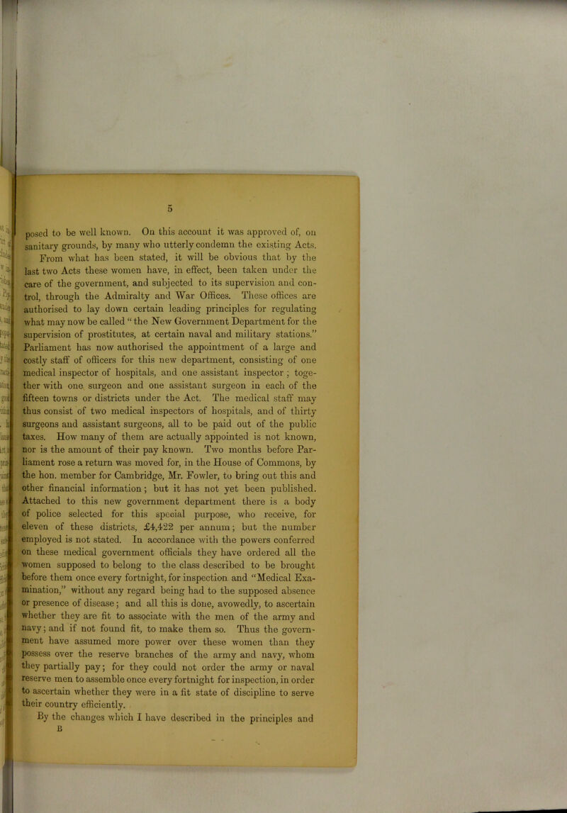 posed to be well known. On this account it was approved of, on sanitary grounds, by many who utterly condemn the existing Acts. From what has been stated, it will be obvious that by the last two Acts these women have, in effect, been taken under the care of the government, and subjected to its supervision and con- trol, through the Admiralty and War Offices. These offices are authorised to lay down certain leading principles for regulating what may now be called “ the New Government Department for the supervision of prostitutes, at certain naval and military stations.” Parliament has now authorised the appointment of a large and costly staff of officers for this new department, consisting of one medical inspector of hospitals, and one assistant inspector ; toge- ther with one surgeon and one assistant surgeon in each of the fifteen towns or districts under the Act. The medical staff may thus consist of two medical inspectors of hospitals, and of thirty surgeons and assistant surgeons, all to be paid out of the public taxes. How many of them are actually appointed is not known, nor is the amount of their pay known. Two months before Par- liament rose a return was moved for, in the House of Commons, by the hon. member for Cambridge, Mr. Fowler, to bring out this and other financial information ; but it has not yet been published. Attached to this new government department there is a body of police selected for this special purpose, who receive, for eleven of these districts, £4,422 per annum; but the number employed is not stated. In accordance with the powers conferred on these medical government officials they have ordered all the women supposed to belong to the class described to be brought before them once every fortnight, for inspection and “Medical Exa- mination,” without any regard being had to the supposed absence or presence of disease; and all this is done, avowedly, to ascertain whether they are fit to associate with the men of the army and navy; and if not found fit, to make them so. Thus the govern- ment have assumed more power over these women than they possess over the reserve branches of the army and navy, whom they partially pay; for they could not order the army or naval reserve men to assemble once every fortnight for inspection, in order to ascertain whether they were in a fit state of discipline to serve their country efficiently. By the changes which I have described in the principles and B