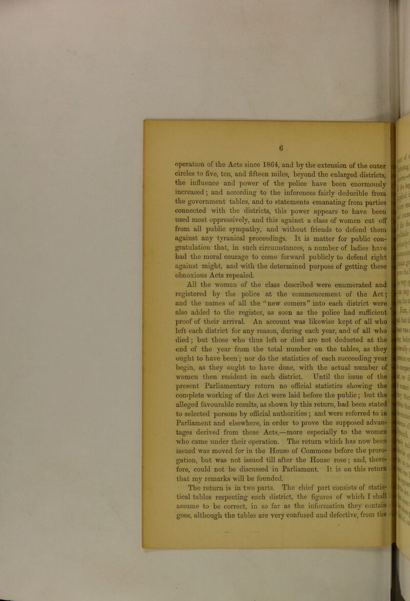 G operation of the Acts since 1864, and by the extension of the outer circles to five, ten, and fifteen miles, beyond the enlarged districts, the influence and power of the police have been enormously increased; and according to the inferences fairly deducible from the government tables, and to statements emanating from parties connected with the districts, this power appears to have been used most oppressively, and this against a class of women cut off from all public sympathy, and without friends to defend them against any tyranical proceedings. It is matter for public con- gratulation that, in such circumstances, a number of ladies have had the moral courage to come forward publicly to defend right against might, and with the determined purpose of getting these obnoxious Acts repealed. All the women of the class described were enumerated and registered by the police at the commencement of the Act; and the names of all the “ new comers ” into each district were also added to the register, as soon as the police had sufficient proof of their arrival. An account was likewise kept of all who left each district for any reason, during each year, and of all who died ; but those who thus left or died are not deducted at the end of the year from the total number on the tables, as they ought to have been’; nor do the statistics of each succeeding year begin, as they ought to have done, with the actual, number of women then resident in each district. Until the issue of the present Parliamentary return no official statistics showing the complete working of the Act were laid before the public; but the alleged favourable results, as shown by this return, had been stated to selected persons by official authorities ; and were referred to in Parliament and elsewhere, in order to prove the supposed advan- tages derived from these Acts,—more especially to the -women who came under their operation. The return which has now been issued was moved for in the House of Commons before the proro- gation, but was not issued till after the House rose; and, there- fore, could not be discussed in Parliament. It is on this return that my remarks will be founded. The return is in two parts. The chief part consists of statis- tical tables respecting each district, the figures of which I shall assume to be correct, in so far as the information they contain goes, although the tables are very confused and defective, from the t