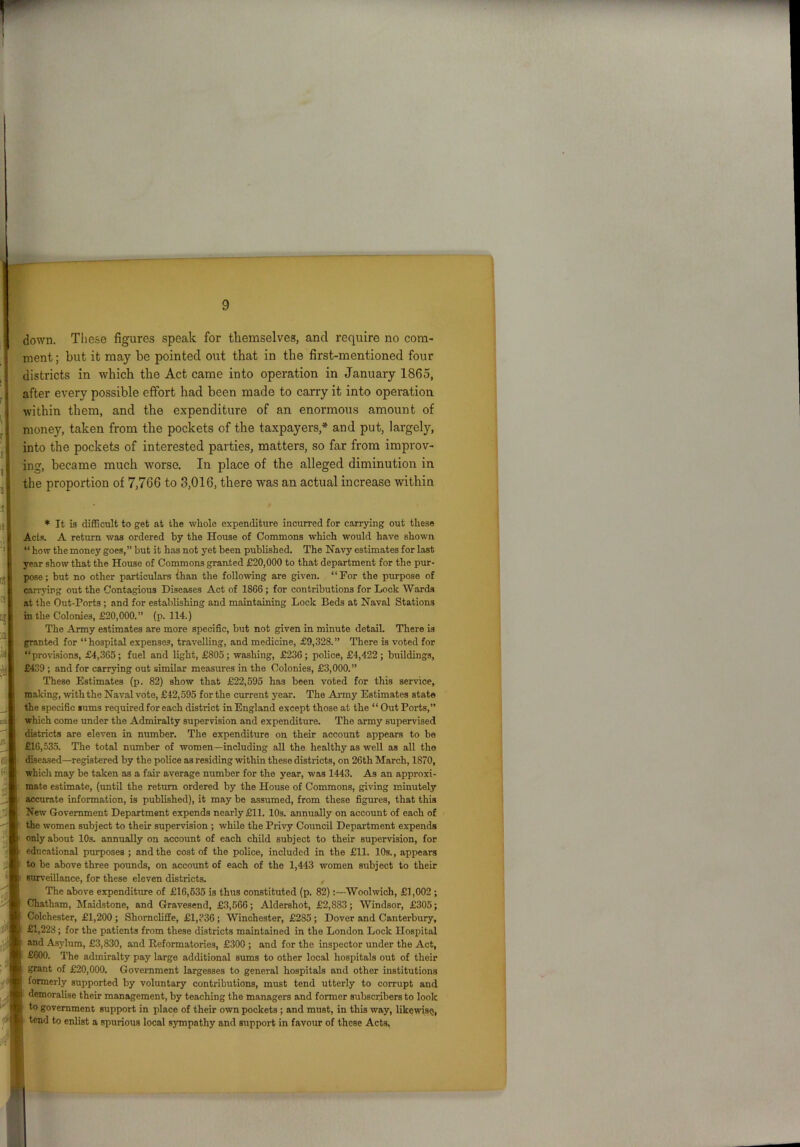 down. These figures speak for themselves, and require no com- ment ; but it may be pointed out that in the first-mentioned four districts in which the Act came into operation in January 1865, after every possible effort had been made to carry it into operation within them, and the expenditure of an enormous amount of money, taken from the pockets of the taxpayers * and put, largely, into the pockets of interested parties, matters, so far from improv- ing, became much worse. In place of the alleged diminution in the proportion of 7,766 to 3,016, there was an actual increase within * It is difficult to get at tlie whole expenditure incurred for carrying out these Acts. A return was ordered by the House of Commons which would have shown “ how the money goes,” but it has not yet been published. The Navy estimates for last year show that the House of Commons granted £20,000 to that department for the pur- pose; but no other particulars than the following are given. “For the purpose of carrying out the Contagious Diseases Act of 1866 ; for contributions for Lock Wards at the Out-Ports ; and for establishing and maintaining Lock Beds at Naval Stations in the Colonies, £20,000.” (p. 114.) The Army estimates are more specific, but not given in minute detail. There is granted for “hospital expenses, travelling, and medicine, £9,328.” There is voted for “provisions, £4,365; fuel and light, £805; washing, £236; police, £4,422; buildings, £439 ; and for carrying out similar measures in the Colonies, £3,000.” These Estimates (p. 82) show that £22,595 has been voted for this service, making, with the Naval vote, £42,595 for the current year. The Army Estimates state the specific sums required for each district in England except those at the “ Out Ports,” which come under the Admiralty supervision and expenditure. The army supervised districts are eleven in number. The expenditure on their account appears to be £16,535. The total number of women —including all the healthy as well as all the diseased—registered by the police as residing within these districts, on 26th March, 1870, which may be taken as a fan- average number for the year, was 1443. As an approxi- mate estimate, (until the return ordered by the House of Commons, giving minutely accurate information, is published), it may be assumed, from these figures, that this New Government Department expends nearly £11. 10s. annually on account of each of the women subject to their supervision ; while the Privy Council Department expends only about 10s. annually on account of each child subject to their supervision, for educational purposes ; and the cost of the police, included in the £11. 10s., appears to be above three pounds, on account of each of the 1,443 women subject to their surveillance, for these eleven districts. , The above expenditure of £16,535 is thus constituted (p. 82):—Woolwich, £1,002 ; Chatham, Maidstone, and Gravesend, £3,566; Aldershot, £2,883; Windsor, £305; Colchester, £1,200 ; Shomcliffe, £1,336 ; Winchester, £285 ; Dover and Canterbury, £1,228; for the patients from these districts maintained in the London Lock Hospital and Asylum, £3,830, and Reformatories, £300 ; and for the inspector under the Act, £600. The admiralty pay large additional sums to other local hospitals out of their grant of £20,000. Government largesses to general hospitals and other institutions formerly supported by voluntary contributions, must tend utterly to corrupt and demoralise their management, by teaching the managers and former subscribers to look to government support in place of their own pockets ; and must, in this way, likewise, tend to enlist a spurious local sympathy and support in favour of these Acts,