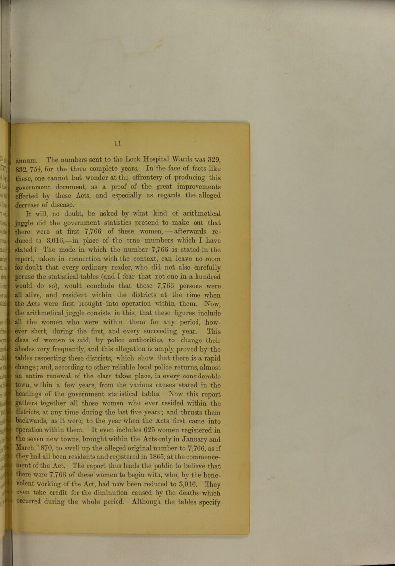 % 'Hy fill );e to Mce ion % 4t« iriotSj Met it, w date 11 annum. The numbers sent to the Lock Hospital Wards was 329, 832, 754, for the three complete years. In the face of facts like these, one cannot but wonder at the effrontery of producing this government document, as a proof of the great improvements effected by these Acts, and especially as regards the alleged decrease of disease. It will, no doubt, be asked by what kind of arithmetical juggle did the government statistics pretend to make out that there were at first 7,766 of these women, — afterwards re- duced to 3,016,—in place of the true mumbers which I have Easel stated? The mode in which the number 7,766 is stated in the report, taken in connection with the context, can leave no room for doubt that every ordinary reader, who did not also carefully peruse the statistical tables (and I fear that not one in a hundred would do so), would conclude that these 7,766 persons were ::. iiii lie a ; all alive, and resident within the districts at the time when m the Acts were first brought into operation within them. Now, the arithmetical juggle consists in this, that these figures include all the women who were within them for any period, how- ever short, during the first, and every succeeding year. This class of women is said, by police authorities, to change their abodes very frequently, and this allegation is amply proved by the tables respecting these districts, which show that there is a rapid change; and, according to other reliable local police returns, almost an entire renewal of the class takes place, in every considerable town, within a few years, from the various causes stated in the headings of the government statistical tables. Now this report gathers together all those women who ever resided within the districts, at any time during the last five years; and thrusts them backwards, as it Avere, to the year Avhen the Acts first came into operation Avithin them. It even includes 625 Avomen registered in the seven neAv towns, brought Avithin the Acts only in January and March, 1870, to swell up the alleged original number to 7,766, as if they had all been residents and registered in 1865, at the commence- ment of the Act. The report thus leads the public to believe that there Avere 7,766 of these Avomen to begin Avith, Avho, by the bene- volent working of the Act, had noAv been reduced to 3,016. They even take credit for the diminution caused by the deaths which occurred during the Avhole period. Although the tables specify isfi