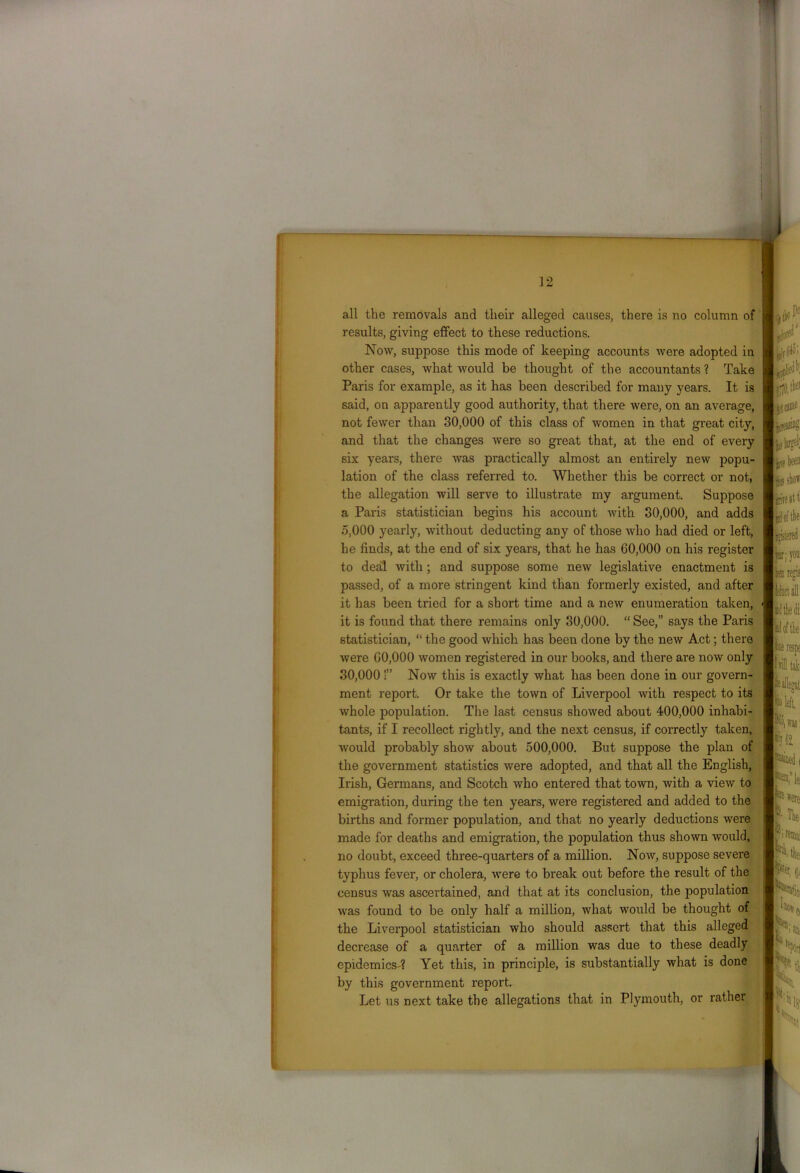 all the removals and their alleged causes, there is no column of results, giving effect to these reductions. Now, suppose this mode of keeping accounts were adopted in other cases, what would be thought of the accountants ? Take Paris for example, as it has been described for many years. It is said, on apparently good authority, that there were, on an average, not fewer than 30,000 of this class of women in that great city, and that the changes were so great that, at the end of every six years, there was practically almost an entirely new popu- lation of the class referred to. Whether this be correct or not, the allegation will serve to illustrate my argument. Suppose a Paris statistician begins his account with 30,000, and adds 5.000 yearly, without deducting any of those who had died or left, he finds, at the end of six years, that he has 60,000 on his register to deal with ; and suppose some new legislative enactment is passed, of a more stringent kind than formerly existed, and after it has been tried for a short time and a new enumeration taken, it is found that there remains only 30,000. “ See,” says the Paris statistician, “ the good which has been done by the new Act; there were 60,000 women registered in our books, and there are now only 30.000 !” Now this is exactly what has been done in our govern- ment report. Or take the town of Liverpool with respect to its whole population. The last census showed about 400,000 inhabi- tants, if I recollect rightly, and the next census, if correctly taken, would probably show about 500,000. But suppose the plan of the government statistics were adopted, and that all the English, Irish, Germans, and Scotch who entered that town, with a view to emigration, during the ten years, were registered and added to the births and former population, and that no yearly deductions were made for deaths and emigration, the population thus shown would, no doubt, exceed three-quarters of a million. Now, suppose severe typhus fever, or cholera, were to break out before the result of the census was ascertained, and that at its conclusion, the population was found to be only half a million, what would be thought of the Liverpool statistician who should assert that this alleged decrease of a quarter of a million was due to these deadly epidemics-? Yet this, in principle, is substantially what is done by this government report. Let us next take the allegations that in Plymouth, or rather