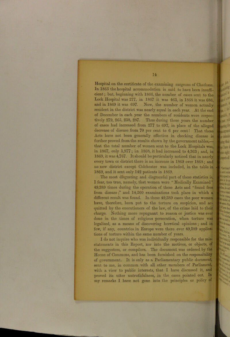 Hospital on the certificate of the examining surgeons of Chatham. In 1865 the hospital accommodation is said to have been insuffi- cient ; but, beginning with 1806, the number of cases sent to the Lock Hospital was 277, in 1867 it was 463, in 1808 it was 686, and in 1869 it was 697. Now, the number of women actually resident in the district was nearly equal in each year. At the end of December in each year the numbers of residents were respec- tively 279, 265, 238, 2S7. Thus during these years the number of cases had increased from 277 to 697, in place of the alleged decrease of disease from 70 per cent to 6 per cent! That these Acts have not been generally effective in checking disease is further proved from the results shown by the government tables,— that the total number of women sent to the Lock Hospitals was, in 1867, only 1,977; in 1868, it had increased to 4,363; and, in 1869, it was 4,767. It should be particularly noticed that in nearly every town or district there is an increase in 1869 over 1868; and no new district except Colchester was included, in the table in 186.9, and it sent only 142 patients in 1869. The most disgusting and disgraceful part of these statistics is, I fear, too true, namely, that women were “ Medically Examined ” 49,389 times during the operation of these Acts and “found free from diseaseand 14,260 examinations took place in which a different result was found. In these 49,389 cases the poor women have, therefore, been put to the torture on suspicion, and ac- quitted by the executioners of the law, of the crime laid to their charge. Nothing more repugnant to reason or justice was ever done in the times of religious persecution, when torture was legalised, as a means of discovering heretical opinions ; and in few, if any, countries in Europe were there ever 49,389 applica- tions of torture within the same number of years. I do not inquire who was individually responsible for the mis- statements in this Report, nor into the motives, or objects, of the suggesters, or compilers. The document was ordered by the House of Commons, and has been furnished on the responsibility of government. It is only as a Parliamentary public document, sent to me, in common with all other members of Parliament, with a view to public interests, that I have discussed it, and proved its utter untruthfulness, in the cases pointed out. In my remarks I have not gone into the principles or policy of