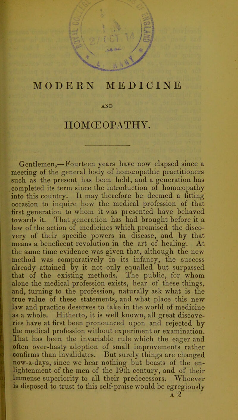 AND HOMCEOPATHY. Gentlemen,—Fourteen years have now elapsed since a meeting of the general body of homoeopathic practitioners such as the present has been held, and a generation has completed its term since the introduction of homoeopathy into this country. It may therefore be deemed a fitting occasion to inquire how the medical profession of that first generation to whom it was presented have behaved towards it. That generation has had brought before it a law of the action of medicines which promised the disco- very of their specific powers in disease, and by that means a beneficent revolution in the art of healing. At the same time evidence was given that, although the new method was comparatively in its infancy, the success already attained by it not only equalled but surpassed that of the existing methods. The public, for whom alone the medical profession exists, hear of these things, and, turning to the profession, naturally ask what is the true value of these statements, and what place this new law and practice deserves to take in the world of medicine as a whole. Hitherto, it is well known, all great discove- ries have at first been pronounced upon and rejected by the medical profession without experiment or examination. That has been the invariable rule which the eager and often over-hasty adoption of small improvements rather confirms than invalidates. But surely things are changed now-a-days, since we hear nothing but boasts of the en- lightenment of the men of the 19th century, and of their immense superiority to all their predecessors. Whoever is disposed to trust to this self-praise would be egregiously a 2