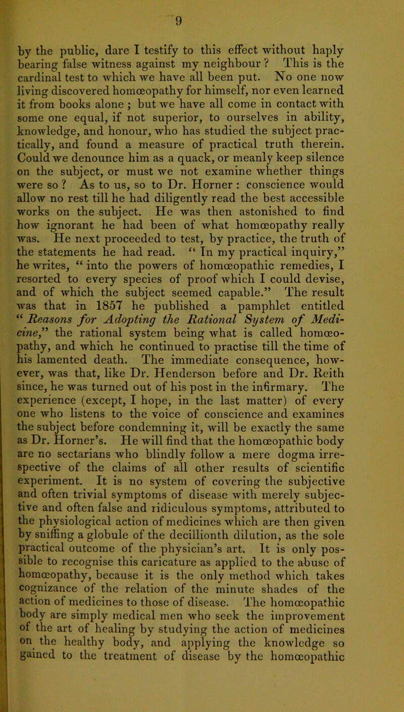 by the public, dare I testify to this effect without haply bearing false witness against my neighbour ? This is the cardinal test to which we have all been put. No one now living discovered homoeopathy for himself, nor even learned it from books alone ; but we have all come in contact with some one equal, if not superior, to ourselves in ability, knowledge, and honour, who has studied the subject prac- tically, and found a measure of practical truth therein. Could we denounce him as a quack, or meanly keep silence on the subject, or must we not examine whether things were so ? As to us, so to Dr. Horner : conscience would allow no rest till he had diligently read the best accessible works on the subject. He was then astonished to find how ignorant he had been of what homoeopathy really was. He next proceeded to test, by practice, the truth of the statements he had read. “ In my practical inquiry,” he writes, “ into the powers of homoeopathic remedies, I resorted to every species of proof which I could devise, and of which the subject seemed capable.” The result was that in 1857 he published a pamphlet entitled “ Reasons for Adopting the Rational System of Medi- cine,” the rational system being what is called homoeo- pathy, and which he continued to practise till the time of his lamented death. The immediate consequence, how- ever, was that, like Dr. Henderson before and Dr. Reith since, he was turned out of his post in the infirmary. The experience (except, I hope, in the last matter) of every one who listens to the voice of conscience and examines the subject before condemning it, will be exactly the same as Dr. Horner’s. He will find that the homoeopathic body are no sectarians who blindly follow a mere dogma irre- spective of the claims of all other results of scientific experiment. It is no system of covering the subjective and often trivial symptoms of disease with merely subjec- tive and often false and ridiculous symptoms, attributed to the physiological action of medicines which are then given by sniffing a globule of the decillionth dilution, as the sole practical outcome of the physician’s art. It is only pos- sible to recognise this caricature as applied to the abuse of homoeopathy, because it is the only method which takes cognizance of the relation of the minute shades of the action of medicines to those of disease. The homoeopathic body are simply medical men who seek the improvement of the art of healing by studying the action of medicines on the healthy body, and applying the knowledge so gained to the treatment of disease by the homoeopathic