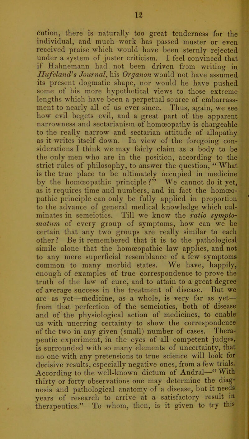 cution, there is naturally too great tenderness for the individual, and much work has passed muster or even received praise which would have been sternly rejected under a system of juster criticism. I feel convinced that if Hahnemann had not been driven from writing in Hufeland's Journal, his Organon would not have assumed its present dogmatic shape, nor would he have pushed some of his more hypothetical views to those extreme lengths which have been a perpetual source of embarrass- ment to nearly all of us ever since. Thus, again, we see how evil begets evil, and a great part of the apparent narrowness and sectarianism of homoeopathy is chargeable to the really narrow and sectarian attitude of allopathy as it writes itself down. In view of the foregoing con- siderations I think we may fairly claim as a body to be the only men who are in the position, according to the strict rules of philosophy, to answer the question, “ What is the true place to be ultimately occupied in medicine by the homoeopathic principle?” We cannot do it yet, as it requires time and numbers, and in fact the homoeo- pathic principle can only be fully applied in proportion to the advance of general medical knowledge which cul- minates in semeiotics. Till we know the ratio sympto- matum of every group of symptoms, how can we be certain that any two groups are really similar to each other ? Be it remembered that it is to the pathological simile alone that the homoeopathic law applies, and not to any mere superficial resemblance of a few symptoms common to many morbid states. We have, happily, enough of examples of true correspondence to prove the truth of the law of cure, and to attain to a great degree of average success in the treatment of disease. But we are as yet—medicine, as a whole, is very far as yet— from that perfection of the semeiotics, both of disease and of the physiological action of medicines, to enable us with unerring certainty to show the correspondence of the two in any given (small) number of cases. Thera- peutic experiment, in the eyes of all competent judges, is surrounded with so many elements of uncertainty, that no one with any pretensions to true science will look for decisive results, especially negative ones, from a few trials. According to the well-known dictum of Andral—“ With thirty or forty observations one may determine the diag- nosis and pathological anatomy of a disease, but it needs years of research to arrive at a satisfactory result m therapeutics.” To whom, then, is it given to try this