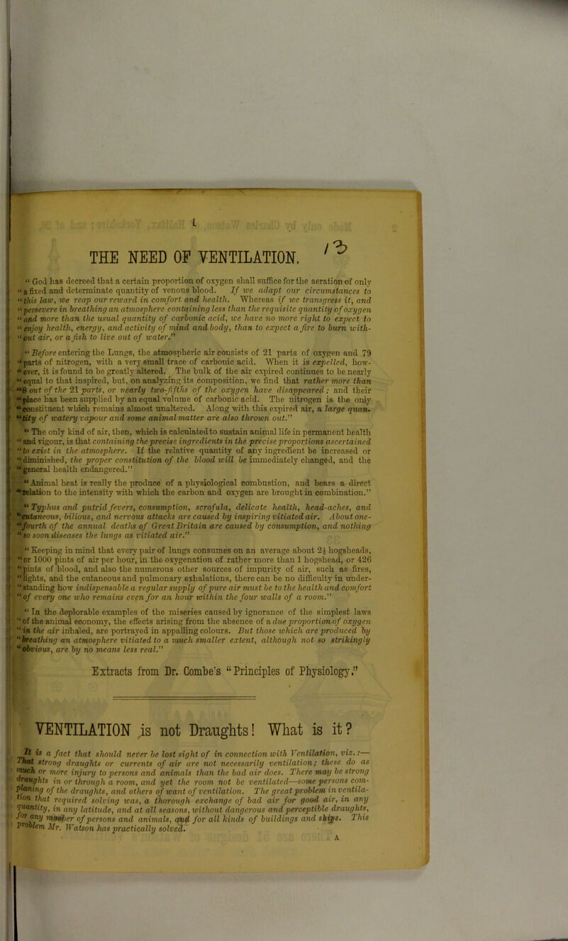 THE NEED OF VENTILATION. “ God has decreed that a certain proportion of oxygen shall suffice for the aeration of only “ a fixed and determinate quantity of venous blood. If we adapt our circumstances to “this laic, we reap our reward in comfort and health. Whereas if we transgress it, and “ persevere in breathing an atmosphere containing less than the requisite quantity of oxygen « and more than the usual quantity of carbonic acid, we have no more right to expect to “enjoy health, energy, and activity of mind and body, than to expect afire to burn with- “out air, or a fish to live out of xcater.” “ Before entering the Lungs, the atmospheric air consists of 21 parts of oxygen and 79 “ parts of nitrogen, with a very small trace of carbonic acid. When it is expelled, how- “ ever, it is found to be greatly altered. The bulk of the air expired continues to be nearly “ equal to that inspired, but, on analyzing its composition, we find that rather more than “8 out of the 21 parts, or nearly two-fifths of the oxygen have disappeared; and their “place has been supplied by unequal volume of carbonic acid. The nitrogen is the only “constituent which remains almost unaltered. Along with this expired air, a large quan- “Uty of watery vapour and some animal matter are also thrown out.” “ The only kind of air, then, which is calculatedto sustain animal life in permanent health “ and vigour, is that containing the precise ingredients in the precise proportions ascertained “to exist in the atmosphere. If the relative quantity of any ingredient be increased or ‘t diminished, the proper constitution of the blood will be immediately changed, and the “ general health endangered.” “ Animal heat is really the produce of a physiological combustion, and bears a direct “relation to the intensity with which the carbon and oxygen are brought in combination.” “ Typhus and putrid fevers, consumption, scrofula, delicate health, head-aches, and “cutaneous, bilious, and nervous attacks are caused by inspiring vitiated air. About one- “fourth of the annual deaths of Great Britain are caused by consumption, and nothing “ so soon diseases the lungs as vitiated air.” “ Keeping in mind that every pair of lungs consumes on an average about 2 J hogsheads, “ or 1000 pints of air per hour, in the oxygenation of rather more than 1 hogshead, or 426 “pints of blood, and also the numerous other sources of impurity of air, such as fires, lights, and the cutaneous and pulmonary exhalations, there can be no difficulty in under- “ standing how indispensable a regular supply of pure air must be to the health and comfort “of every one who remains even for an hour within the four icalls of a room.” “ In the deplorable examples of the miseries caused by ignorance of the simplest laws “ of the animal economy, the effects arising from the absence of a due proportion of oxygen “ in the air inhaled, are portrayed in appalling colours. But those which are produced by “breathing an atmosphere vitiated to a much smaller extent, although not so strikingly “ obvious, are by no means less real.” Extracts from Dr. Combe's “Principles of Physiology.” VENTILATION is not Draughts! What is it? It t« a fact that should never be lost sight of in connection with Ventilation, viz.:— That strong draughts or currents of air are not necessarily ventilation; these do as much or more injury to persons and animals than the bad air does. There may be strong draughts in or through a room, and yet the room not be ventilated—some persons corn- planing of the draughts, and others of want of ventilation. The great problem inventila- txon ^at required solving was, a thorough exchange of bad air for good air, in any quantity, in any latitude, and at all seasons, without dangerous and perceptible draughts, “n2/ nundirr of persons and animals, atnd for all kinds of buildings and ships. This problem Mr. Watson has practically solved. A