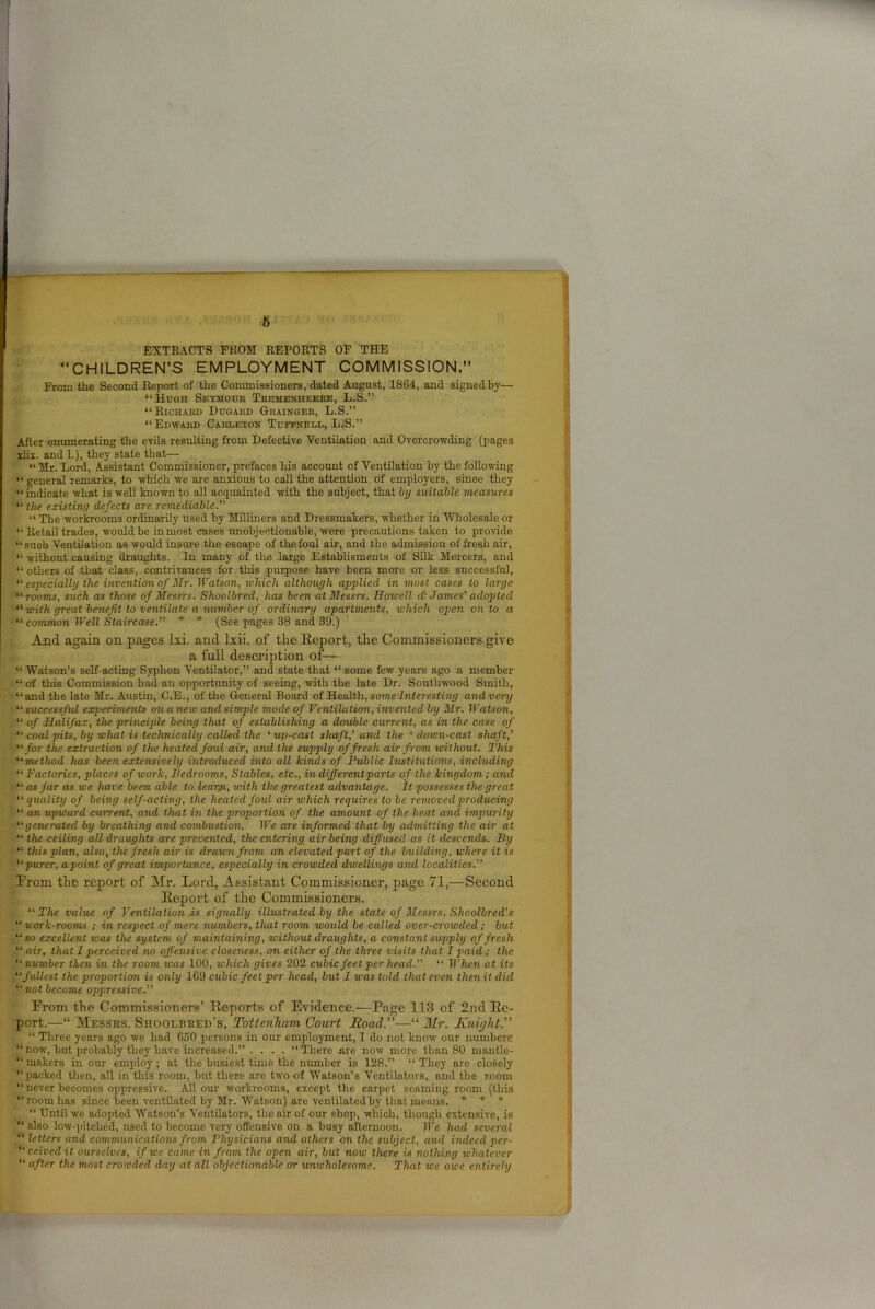 6 EXTRACTS FROM REPORTS OF THE “CHILDREN’S EMPLOYMENT COMMISSION.” From the Second Report of the Commissioners, dated August, 1864, and signed by— “Hugh Seymour Trbmenheere, L.S.” “Richard Dugakd Grainger, L.S.” “Edward Carleton Tuffnedl, L.S.” After enumerating the evils resulting from Defective Ventilation and Overcrowding (pages xlix. and 1.), they state that—• “ Mr. Lord, Assistant Commissioner, prefaces his account of Ventilation by the following “ general remarks, to which we are anxious to call the attention of employers, since they “indicate what is well known to all acquainted with the subject, that by suitable measures “ the existing defects are remediable. “ The workrooms ordinarily used by Milliners and Dressmakers, whether in Wholesale or “ Retail trades, would be inmost cases unobjectionable, were precautions taken to provide “suoh Ventilation as would insure the escape of the foul air, and the admission of fresh air, “ without causing draughts. In many of the large Establisments of Silk Mercers, and “ others of that class, contrivances for this purpose have been more or less successful, “ especially the invention of Mr. Watson, which although applied in most cases to large “rooms, such as those of Messrs. Shoolbred, has been at Messrs. Howell <St James' adopted “ with great benefit to ventilate a number of ordinary apartments, which open onto a “ common Well Staircase. * * (See pages 38 and 39.) And. again on pages lxi. and lxii. of the Eeport, the Commissioners give a full description of— “ Watson’s self-acting Syphon Ventilator,” and state that “ some few years ago a member “ of this Commission had an opportunity of seeing, with the late Dr. Sonthwood Smith, “and the late Mr. Austin, C.E., of the General Board of Health, some Interesting and very “ successful experiments on anew and simple mode of Ventilation, invented by Mr. Watson, “ of Halifax, the principle being that of establishing a double current, as in the case of “coalpits, by what is technically called the ‘up-cast shaft,’ and the ‘ down-cast shaft,’ “for the extraction of the heated foul air, and the supply of fresh air from without. This “method has been extensively introduced into all kinds of Public Institutions, including “ Factories, places of work, Bedrooms, Stables, etc., in different parts of the kingdom; and “ as far as we have been able to learn, vnth the greatest advantage. It possesses the great “quality of being self-acting, the heated fold air which requires to be removed producing “ an upward current, and that in the proportion of the amount of the heat ancl impurity “generated by breathing and combustion. We are informed that by admitting the air at “ the ceiling all draughts are prevented, the entering air being diffused as it descends. By “ this plan, also, the fresh air is drawn from an elevated part of the building, where it is “purer, apoint of great importance, especially in crowded dwellings and localities.” Prom the report of Mr. Lord, Assistant Commissioner, page 71,—Second lleport of the Commissioners. “ The value of Ventilation .is signally illustrated by the state of Messrs. Shoolbred's “ work-rooms ; in respect of mere numbers, that room would be called over-crowded ; but “so excellent was the system of maintaining, without draughts, a constant supply of fresh “ air, that I perceived no offensive closeness, on either of the three visits that I paid ; the “number then in the room was 100, which gives 202 cubic feet per head. “ When at its “fullest the proportion is only 169 cubic feet per head, but I was told that even then it did “ not become oppressive.” Prom the Commissioners’ Eeports of Evidence.—Page 113 of 2nd Ee- port.—“ Messrs. Shoolbred's, Tottenham Court Road.—“ Mr. Knight'' “ Three years ago we had 650 persons in our employment, I do not know our numbers “now, but probably they havo increased.” .... “There are now more than 80 mantle- “ makers in our employ; at the busiest time the number is 128.” “They are closely “packed then, all in this room, but there are two of Watson’s Ventilators, and the room “ never becomes oppressive. All our workrooms, except the carpet senming room (this “room has since been ventilated by Mr. Watson) are ventilated by that means. * * * “ Until we adopted Watson’s Ventilators, the air of our shop, which, though extensive, is “ also low-pitched, used to become very offensive on a busy afternoon. We had several “ letters and communications from Physicians and others on the subject, and indeed per- “ ceivedit ourselves, if we came in from the open air, but now there is nothing whatever “ after the most crowded day at all objectionable or univholesome. That we owe entirely