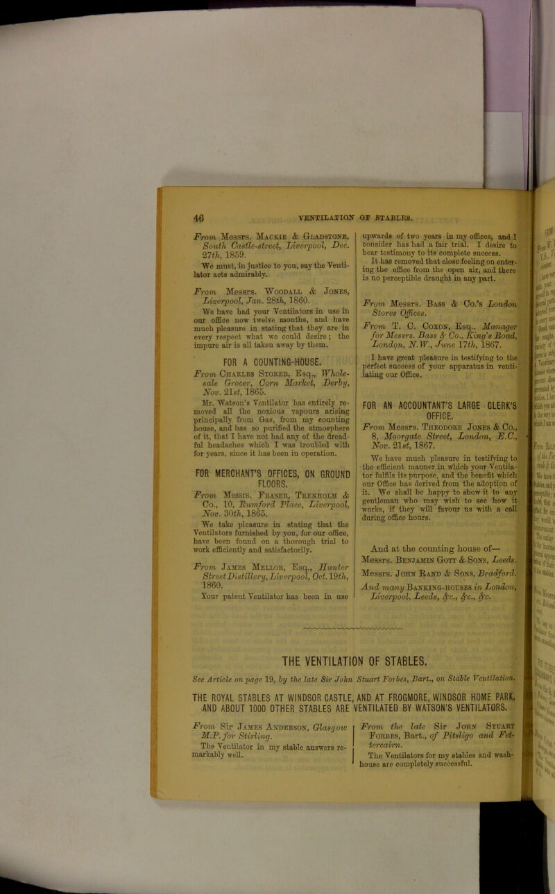From Messrs. Mackie & Gladstone, South Castle-street, Liverpool, Dee. 27th, 1859. We must, in justice to you, say the Venti- lator acts admirably. From Messrs. Woodall & Jones, Liverpool, Jan. 28th, 1860. We have had your Ventilators in use in our office now twelve months, and have much pleasure in stating that they are in every respect what wre could desire; the impure air is all taken away by them. FOR A COUNTING-HOUSE. From Charles Stores,, Esq., Whole- sale Grocer, Corn Market, Derby, Nov. 21 st, 1865. Mr. Watson’s Ventilator has entirely re- moved all the noxious vapours arising principally from Gas, from my counting house, and has so purified the atmosphere of it, that I have not had any of the dread- ful headaches which I was troubled with for years, since it has been in operation. FOR MERCHANT’S OFFICES, ON GROUND FLOORS. From Messrs. Eraser, Trenholm & Co., 10, Rumford Place, Liverpool, Nov. 80th, 1865. We take pleasure in stating that the Ventilators furnished by you, for our office, have been found on a thorough trial to work efficiently and satisfactorily. From James Mellor, Esq., Hunter Street Distillery, Liverpool, Oct. 19th, 1860. Your patent Ventilator has been in use upwards of two years in my offices, and I consider has had a fair trial. I desire to bear testimony to its complete success. It has removed that close feeling on enter- ing the office from the open air, and there is no perceptible draught in any part. fr**i 1 ri-f: From Messrs. Bass & Co.’s London Stores Offices. From T. C. Coxon, Esq., Manager for Messrs. Bass 8f Co., King's Load, London, N.W., June 17tli, 1867. I have groat pleasure in testifying to the perfect success of your apparatus in venti- lating our Office. Ilhttetf iii «*: I Apia 1 rets? a* FOR AN ACCOUNTANT’S LARGE CLERK’S OFFICE. From Messrs. Theodore Jones & Co., 8, Moorgate Street, London, E.C., Nov. 21st, 1867. We have much pleasure in testifying to the efficient manner in which your Ventila- k tMr flflitV tl “ fcrx is j Tetaiiwy JK'tD* & ' rented by lies, I list e lie rat bt lUlhllDK tor fulfils its purpose, and the benefit which • ‘ We ime ( our Office has derived from the adoption of it. We shall be happy to show it to any gentleman who may wish to see how it works, if they will favour us with a call during office hours. And at the counting house of— Messrs. Benjamin Gott & Sons, Leeds. Messrs. John Band & Sons, Bradford. And many Banking-houses in London, Liverpool, Leeds, Spc., tfc., fyc. THE VENTILATION OF STABLES. See Article on page 19, by the late Sir John Stuart Forbes, Bart., on Stable Ventilation. THE ROYAL STABLES AT WINDSOR CASTLE, AND AT FROGMORE, WINDSOR HOME PARK, AND ABOUT 1000 OTHER STABLES ARE VENTILATED BY WATSON’S VENTILATORS. Hiirj Siej From Sir James Anderson, Glasgow 'Sft| M.P. for Stirling. The Ventilator in my stable answers re- markably well. From the late Sir John Stuart Forbes, Bart., of Pitsligo and Fet- tercaim. The Ventilators for my stables and wash- house are completely successful. 1 I w: >4