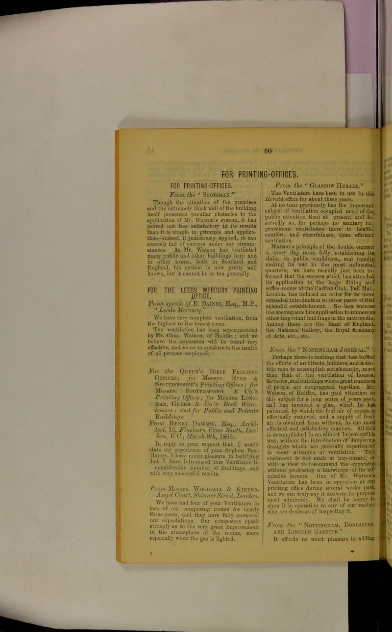 FOR PRINTING-OFFICES. Wbk u FOR PRINTING-OFFICES. From the “ Scotsman.” Though the situation of the premises and the extremely thick wall of the building itself presented peculiar obstacles to the application of Mr. Watson’s system, it has proved not less satisfactory in its results than it is simple in principle and applica- tion—indeed, if judiciously applied, it can scarcely fail of success under any circum- stances. As Mr. Watson has ventilated many public and other buildings here and in other towns, both in Scotland and England, his system is now pretty well known, but it cannot be so too generally. FOR THE LEEDS MERCURY PRINTING JDFFICE. From speech o/E. Baines, Esq., M.P., “ Leeds Mercury.” We have very complete ventilation, from the highest to the lowest room. The ventilation has been superintended by Mr. Chas. Watson, of Halifax; and we believe the apparatus will be found very effective, and so as to conduce to the health of all persons employed, For the Queen’s Bible Printing Ofeices; for Messrs. Eyre & Spottiswoode’s Printing Offices; for Messrs. Spottiswoode & Oo.’s Printing Offices; for Messrs. Long- man, Green & Co.’s Booh Ware- houses ; and for Public and Primate Buildings. Fro m Henry Dawson, Esq., Archi- tect, 16, Finsbury Place South, Lon- don, E.C., March 9th, 1866. In reply to your request that I would state my experience of your Syphon Ven- ilators, I have much pleasure in testifying hat I have introduced this Ventilator in considerable number of Buildings, and with very successful results. From Messrs. Woodfall & Kinder, Angel Court, Skinner Street, London. We have had four of your Ventilators in two of our composing rooms for nearly three years, and they have fully answered our expectations. Our composers speak strongly as to the very great improvement in the atmosphere of the rooms, more especially when the gas is lighted. From the “ Glasgow Herald.” The Ventilators have been in use in the Herald office for about three years. At no tune previously has the important subject of ventilation occupied more of the. public attention than at present, and de- servedly so, for perhaps no sanitary im- provement contributes more to health, comfort, and cheerfulness, than efficient ventilation. Watson’s principle of the double current is every day more fully establishing its claim to public confidence, and rapidly making its way in the most influential quarters; we have recently just been in- formed that the success which has attended :l~ application to the large dining and'® feij its coffee-rooms of the' Carlton Club, Pall Mall, London, has induced an order for its more extended introduction to other parts of that ( splendid establishment. No less success’ has accompanied its application to numerous other important buildings in the metropolis. Among these are the Bank of England, the National Gallery, the Boyal Academy of Arts, etc., etc. From the “Nottingham Journal.” Perhaps there is nothing that has baffled the efforts of architects, builders, and scien- tific men to accomplish satisfactorily, more than that of the ventilation of houses, factories, and buildings where great numbers of people are congregated together. Mr; Watson, of Halifax, has paid attention to this subject for a long series of years past, anl has invented a plan, which he has patented, by which the foul air of rooms is effectually removed, and a supply of fresh air is obtained from without, in the most effectual and satisfactory manner. All this is accomplished in an almost imperceptible way, without the introduction of dangerous draughts which are generally experienced in most attempts at ventilation. This statement is not made at hap-hazard, or with a view to recommend the apparatus, without professing a knowledge of its ad- mirable powers. One of Mr. Watson’s Ventilators has been in operation at our printing office during several weeks past, and we can truly say it answers its purpose most admirably. We shall be happy to show it in operation to any of our readers who are desirous of inspecting it. Sid Ilf' nfl L jmohi inn o Mil WOO Tie fct Tfi ran. inti •flld m 9hi From the “Nottingham, Doncaster and Lincoln Gazette.” It affords us much pleasure in adding