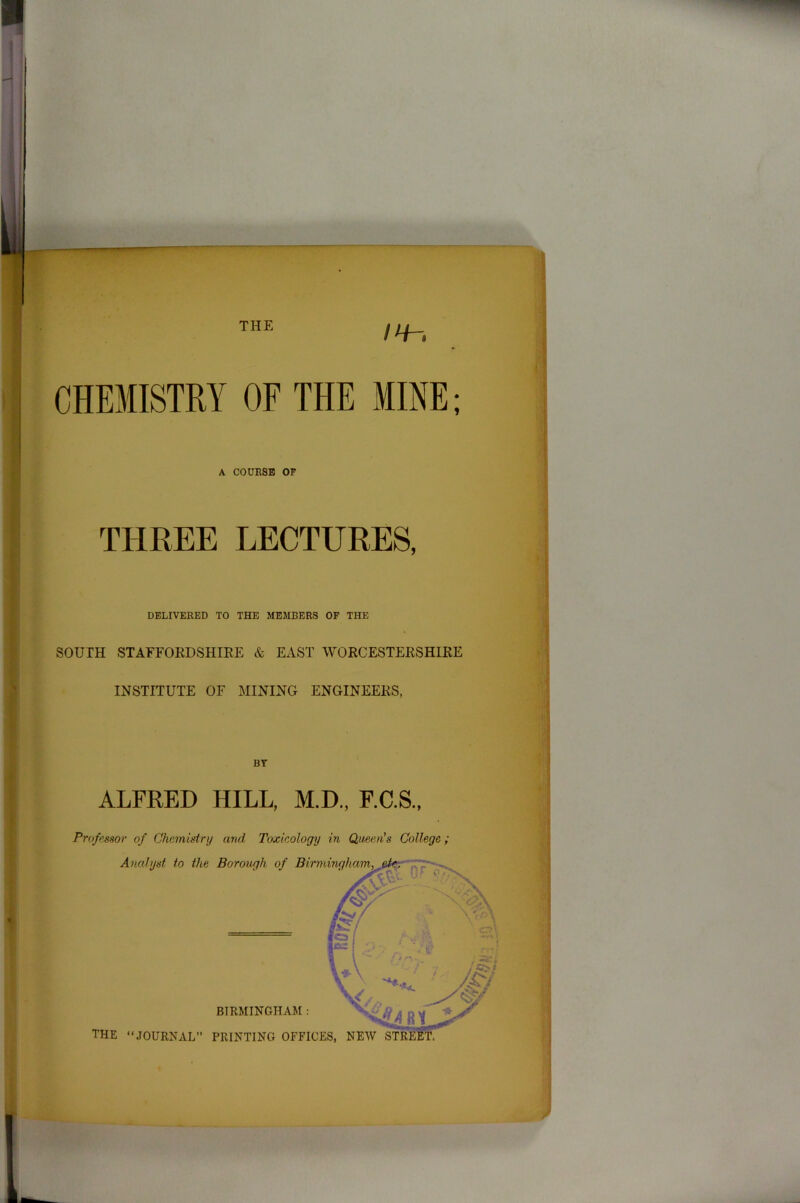 THE CHEMISTRY OF THE MINE; A COURSE OF THREE LECTURES, DELIVERED TO THE MEMBERS OF THE SOUTH STAFFORDSHIRE & EAST WORCESTERSHIRE INSTITUTE OF MINING ENGINEERS, BY ALFRED HILL, M.D., F.C.S., Professor of Chemistry and Toxicology in Queen’s College; Analyst to the Borough of Birmingham, BIRMINGHAM : THE “JOURNAL” PRINTING OFFICES, NEW g