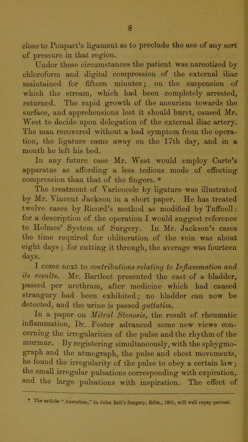 close to Foupart’s ligament as to preclude the use of auy sort of pressure in that region. Under these circumstances the patient was narcotized by chloroform and digital compression of the external iliac maintained for fifteen minutes; on the suspension of which the stream, which had been completely arrested, returned. The rapid growth of the aneurism towards the surface, and apprehensions lest it should burst, caused Mr. West to decide upon delegation of the external iliac artery. The man recovered without a bad symptom from the opera- tion, the ligature came away on the 17th day, and in a month he left his bed. In any future case Mr. West would employ Carte’s apparatus as affording a less tedious mode of effecting compression than that of the fingers. * The treatment of Varicocele by ligature was illustrated by Mr. Vincent Jackson in a short paper. He has treated twelve cases by Rieord’s method as modified by Tuffnell: for a description of the operation I would suggest reference to Holmes’ System of Surgery. In Mr. Jackson’s cases the time required for obliteration of the vein was about eight days ; for cutting it through, the average was fourteen days. I come next to contributions relating to Inflammation and its results. Mr. Bartleet presented the cast of a bladder, passed per urethram, after medicine which had caused strangury had been exhibited; no bladder can now be detected, and the urine is passed guttatim. In a paper on Mitral Stenosis, the result of rheumatic inflammation. Dr. Foster advanced some new views con- cerning the irregularities of the pulse and the rhythm of the murmur. By registering simultaneously, with the sphygmo- graph and the atmograph, the pulse and chest movements, he found the irregularity of the pulse to obey a certain law; the small irregular pulsations corresponding with expiration, and the large pulsations with inspiration. The effect of The article Aneurism,” in John Bell's Surgery, Eclin., 1801, will well repay perusal.