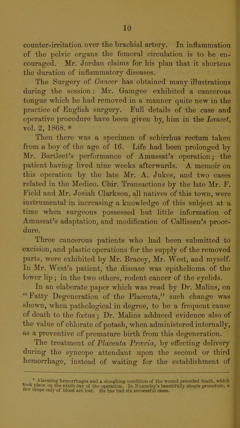 counter-irritation over the brachial artery. In inflammation of the pelvic organs the femoral circulation is to be en- couraged. Mr. Jordan claims for his plan that it shortens the duration of inflammatory diseases. The Surgery of Cancer has obtained many illustrations during the session: Mr. Gamgee exhibited a cancerous tongue which he had removed in a manner quite new in the practice of English surgery. Full details of the case and operative procedure have been given by him in the Lancet, vol. 2, 1868. * Then there was a specimen of schirrhus rectum taken from a boy of the age of 16. Life had been prolonged by Mr. Bartleet’s performance of AmussaPs operation; the patient having lived nine weeks afterwards. A memoir on this operation by the late Mr. A. Jukes, and two cases related in the Medico. Chir. Transactions by the late Mr. F. Field and Mr. Josiah Clarkson, all natives of this town, were instrumental in increasing a knowledge of this subject at a time when surgeons possessed but little information of Amussat’s adaptation, and modification of Callissen's proce- dure. Three cancerous patients who had been submitted to excision, and plastic operations for the supply of the removed parts, were exhibited by Mr. Bracey, Mr. West, and myself. In Mr. WesFs patient, the disease was epithelioma of the lower lip; in the two others, rodent cancer of the eyelids. In an elaborate paper which was read by Dr. Malins, on “ Fatty Degeneration of the Placenta,” such change was shown, when pathological in degree, to be a frequent cause of death to the foetus; Dr. Malins adduced evidence also of the value of chlorate of potash, when administered internally, as a preventive of premature birth from this degeneration. The treatment of Placenta Prcevia, by effecting delivery during the syncope attendant upon the second or third hemorrhage, instead of waiting for the establishment of Alarming hemorrhages and a sloughing condition of the wound preceded death, which took place on the ninth day of the operation. In Nunnelcy’s beautifully simple procedure, ft lew drops only of blood arc lost. He has had six sucoessful cases.