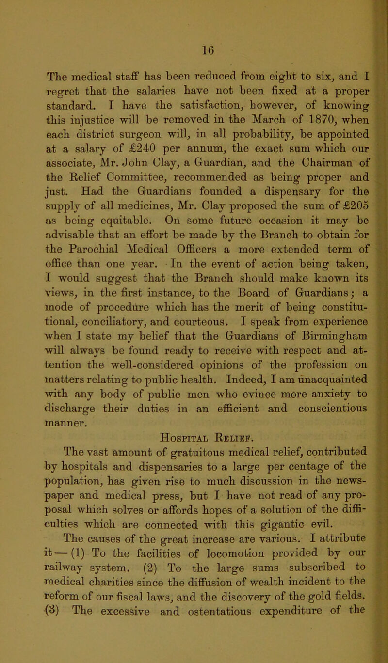 The medical staff has been reduced from eight to six, and I regret that the salaries have not been fixed at a proper standard. I have the satisfaction, however, of knowing this injustice will be removed in the March of 1870, when each district surgeon will, in all probability, be appointed at a salary of £240 per annum, the exact sum which our associate, Mr. John Clay, a Guardian, and the Chairman of the Relief Committee, recommended as being proper and just. Had the Guardians founded a dispensary for the supply of all medicines, Mr. Clay proposed the sum of £205 as being equitable. On some future occasion it may be advisable that an effort be made by the Branch to obtain for the Parochial Medical Officers a more extended term of office than one year. In the event of action being taken, I would suggest that the Branch should make known its views, in the first instance, to the Board of Guardians; a mode of procedure which has the merit of being constitu- tional, conciliatory, and courteous. I speak from experience when I state my belief that the Guardians of Birmingham will always be found ready to receive with respect and at- tention the well-considered opinions of the profession on matters relating to public health. Indeed, I am unacquainted with any body of public men who evince more anxiety to discharge their duties in an efficient and conscientious manner. Hospital Relief. The vast amount of gratuitous medical relief, contributed by hospitals and dispensaries to a large per centage of the population, has given rise to much discussion in the news- paper and medical press, but I have not read of any pro- posal which solves or affords hopes of a solution of the diffi- culties which are connected with this gigantic evil. The causes of the great increase are various. I attribute it—(1) To the facilities of locomotion provided by our railway system. (2) To the large sums subscribed to medical charities since the diffusion of wealth incident to the reform of our fiscal laws, and the discovery of the gold fields. (8) The excessive and ostentatious expenditure of the