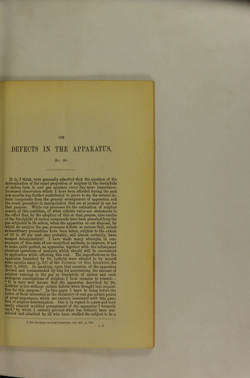 ON DEFECTS IN THE APPARATUS, 8fc. 8)-c. It is, I think, very generally admitted that the question of the determination of the exact proportion of sulphur in the bisulphide of carbon form in coal gas assumes every day more importance. Increased observation which I have been afforded during the past few months has further contributed to prove to me the serious de- fects inseparable from the general arrangement of apparatus, and the usual procedure in manipulation that are at present in use for that purpose. While our processes for the estimation of sulphur remain in this condition, of wbat reliable value are statements to the effect that, by the adoption of this or that process, nine-tenths of the bisulphide of carbon compounds have been absorbed from the gas subjected to its action, when the apparatus at our disposal, by which we analyze the gas, possesses defects so serious that, unless extraordinary precautions have been taken, sulphur to the extent of 20 to 30 per cent, may probably, and almost certainly, have escaped determination! I have made many attempts, in con- sequence of this state of our analytical methods, to improve, if not to make quite perfect, an apparatus, together with the subsequent chemical operations of analysis, which should still be convenient in application while effecting this end. The imperfections in the apparatus furnished by Dr. Letheby were alluded to by myself some months since (p. 657 of the Journal of Gas Lighting, for Sept. 5, 1865). In speaking, upon that occasion, of the apparatus devised and recommended by him for ascertaining the amount of sulphur existing in the gas as bisulphide of carbon and such analogous combinations of sulphur, I took occasion to remark—• “It is very well known that the apparatus described by Dr. Letheby is not without certain defects when brought into requisi- tion for this purpose ” In this paper I have to bring before the notice of those interested in the chemistry of coal gas certain points of great importance, which are entirely associated with this ques- tion of sulphur determination. One is in regard to a new and very easily adapted modified arrangement of the apparatus I formerly used,* by which I entirely prevent what has hitherto been con- sidered and admitted by all who have studied the subject to be a • See Jouhnal of Gas Lighting, vol. xiv., p. 658. A 2