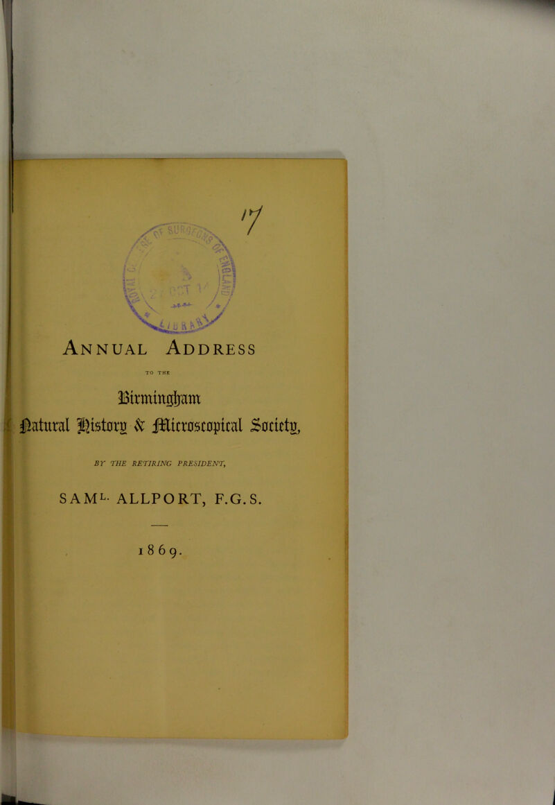 Annual Address TO THE Birmtngijam Natural J^istorg & iffilicroscopicxil Soctctu, BY THE RETIRING PRESIDENT, SAML ALLPORT, F.G.S. 1869.
