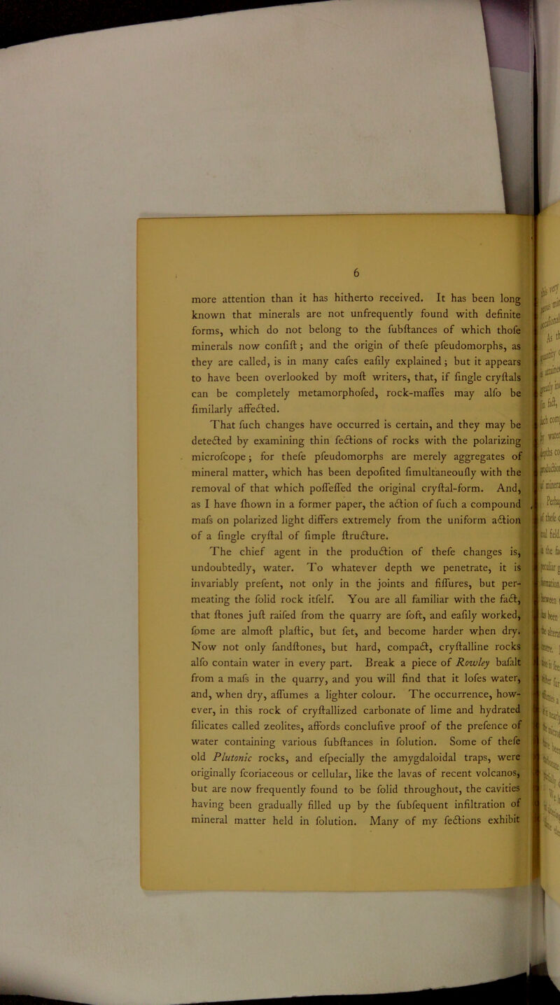 more attention than it has hitherto received. It has been long known that minerals are not unfrequently found with definite forms, which do not belong to the fubftances of which thofe minerals now confift; and the origin of thefe pfeudomorphs, as they are called, is in many cafes eafily explained; but it appears to have been overlooked by mod writers, that, if fingle cryftals can be completely metainorphofed, rock-maffes may alfo be fimilarly affecfted. That fuch changes have occurred is certain, and they may be detected by examining thin fedfions of rocks with the polarizing microfcope; for thefe pfeudomorphs are merely aggregates of i the fa reeni mineral matter, which has been depofited fimultaneoully with the removal of that which poffeffed the original cryftal-form. And, as I have fhown in a former paper, the acftion of fuch a compound mafs on polarized light differs extremely from the uniform adtion of a fingle cryftal of fimple ftrucfture. The chief agent in the production of thefe changes is, undoubtedly, water. To whatever depth we penetrate, it is fftiliar invariably prefent, not only in the joints and fiffures, but per- meating the folid rock itfelf. You are all familiar with the fact, fei that ftones juft raifed from the quarry are foft, and eafily worked, fpme are almoft plaftic, but fet, and become harder when dry. Now not only fandftones, but hard, compact, cryftalline rocks alfo contain water in every part. Break a piece of Rowley bafalt from a mafs in the quarry, and you will find that it lofes water, and, when dry, affumes a lighter colour. The occurrence, how- ever, in this rock of cryftallized carbonate of lime and hydrated filicates called zeolites, affords conclufive proof of the prefence of water containing various fubftances in folution. Some of thefe originally fcoriaceous or cellular, like the lavas of recent volcanos, but are now frequently found to be folid throughout, the cavities having been gradually filled up by the fubfequent infiltration of mineral matter held in folution. Many of my fecftions exhibit Ntetai fere, ] ^ b feei Ptrfur; Hr